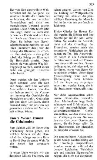323
Der von Gott auserwählte Welt-      schon unseren Weisen von Zion
herrscher hat die Aufgabe, die      die Leitung der Weltgeschichte
sinnlosen Kräfte des Umsturzes      verbürgt hat, nämlich der plan-
zu brechen, die von tierischen      mäßigen Erziehung der Mensch-
Naturtrieben und nicht von          heit in der von uns gewünschten
menschlichem Verstand geleitet      Richtung.
werden. Diese Kräfte feiern jetzt
ihre Siege, indem sie unter dem     Einige Glieder des Hauses Da-
Schein des Rechts und der Frei-     vid werden die Könige und ihre
heit Raub und Gewalttaten aus-      Nachfolger auf ihr Amt vorbe-
üben. Sie haben jede Gesell-        reiten. Sie werden die Auswahl
schaftsordnung zerstört, um auf     nicht auf der Grundlage des
ihren Trümmern den Thron des        Erbrechtes, sondern nach den
Königs der Illuminati zu errich-    besonderen Fähigkeiten des ein-
ten. Ihre Aufgabe ist aber gelöst   zelnen treffen. Die Auserwähl-
sobald der König der Illuminati     ten sollen in alle Geheimnisse
die Herrschaft antritt. Dann        der Staatskunst und der Verwal-
müssen sie von seinem Weg hin-      tung eingeweiht werden. Grund-
weggefegt werden, damit dieser      bedingung ist, daß niemand, au-
nicht das geringste Hindernis       ßer ihnen, etwas von diesen Ge-
mehr bietet.                        heimnissen erfährt. Unter dieser
                                    Yoraussetzung wird sich die
Dann werden wir den Völkern         Überzeugung Bahn brechen,
sagen können: Lobet alle Gott       daß die Regierung denjenigen
und beuget eure Knie vor dem        anvertraut werden kann, die in
Auserwählten Gottes, von des-       die Staatskunst eingeweiht sind.
sem hehren Antlitz die Voraus-
bestimmung der Geschicke der        Nur diese Auserwählten sollen
Menschheit erstrahlt. Gott selbst   unsere Grundsätze verwirkli-
gab ihm einen Leitfaden, damit      chen. Jahrhunderte lange Beob-
niemand außer ihm uns von den       achtungen und Erfahrungen, die
genannten Geißeln der Mensch-       wir auf staatsrechtlichem und
heit erlösen könne.                 volkswirtschaftlichem     Gebiet
                                    sammelten, werden ihnen dabei
Unsere Weisen kennen                zur Verfügung stehen. Sie wer-
alle Geheimnisse                    den den Geist jener Gesetze ein-
                                    atmen, die die Natur selbst für
Zum Schluß will ich Ihnen eine      die Beziehungen der Menschen
Vorstellung davon geben, mit        zu einander erlassen hat.
welchen Mitteln wir die Herr-
schaft des Königs aus dem Hau-      Die unmittelbaren Abkömmlin-
se David über die ganze Welt für    ge des Königs werden häufig von
alle Zeiten fest verankern          der Thronfolge ausgeschlossen
wollen.                             werden, wenn sie während der
                                    Lehrzeit Leichtsinn, Weichlich-
In erster Linie werden wir uns      keit und sonstige Eigenschaften
desselben Mittels bedienen, das     zeigen, die nicht nur die persön-
 