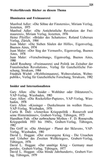 325
Weiterführende Bücher zu diesem Thema

Illuminaten und Freimaurerei
Manfred Adler: »Die Söhne der Finsternis«, Miriam Verlag,
Jestetten, 1975
Manfred Adler: »Die Antichristliche Revolution der Frei-
maurerei«, Miriam Verlag, Jestetten, 1976
Heinz Pfeiffer: »Brüder des Schattens«; Roland Uebersax
Verlag, Zürich, 1984
Juan Maler: »Die Sieben Säulen der Hölle«, Eigenverlag,
Buenos Aires, 1974
Juan Maler: »Der Sieg der Vernunft«, Eigenverlag, Buenos
Aires, 1978
Juan Maler: »Verschwörung«, Eigenverlag, Buenos Aires,
1980
Adolf Rossberg: »Freimaurerei und Politik im Zeitalter der
Französischen Revolution«, Verlag für Ganzheitliche For-
schung, Strukum, 1984
Friedrich Wichtl: »Weltfreimaurerei, Weltrevolution, Weltre-
publik«, Verlag für Ganzheitliche Forschung, Strukum, 1982

Insider und Internationalisten
Gary Allen: »Die Insider - Wohltäter oder Diktatoren?«,
VAP-Verlag, Wiesbaden, 1983
Gary Allen: »Die Rockefeller-Papiere«, VAP-Verlag, Wies-
baden, 1978
Gary Allen: »Kissinger - Dunkelmann im weißen Haus«,
VAP-Verlag, Wiesbaden, 1976
Curtis B. Dali: »Amerikas Kriegspolitik - Roosevelt und
seine Hintermänner«, Grabert-Verlag, Tübingen, 1975
Hamilton Fish: »Der zerbrochene Mythos - F. D. Roosevelts
Kriegspolitik 1933 bis 1945«, Grabert-Verlag, Tübingen,
1982
Des Griff in: »Die Absteiger - Planet der Sklaven«, VAP-
Verlag, Wiesbaden, 1981
David L. Hoggan: »Der erzwungene Krieg - Die Ursachen
und Urheber des Zweiten Weltkrieges«, Grabert-Verlag,
Tübingen, 1976
David L. Hoggan: »Der unnötige Krieg - Germany must
perish«, Grabert-Verlag, Tübingen, 1977
David L. Hoggan: »Das blinde Jahrhundert«, Grabert-Ver-
lag, Tübingen, 1979
 