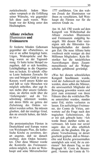 35
zurückschreckt. Jedem Men-            1777 einführten. Um den wah-
schen versprach er die Erfüllung      ren Zweck der Illuminaten vor
seiner Wünsche, wie gegensätz-        ihnen zu verschleiern, ließ Weis-
lich diese auch waren. Weis-          haupt die Fürsten nur für die
haupt war der König unter den         unteren Grade zu.
Hochstaplern.
                                      Am 16. Juli 1782 wurde auf dem
                                      Kongreß von Wilhelmsbad die
Allianz zwischen                      Allianz zwischen Illuminaten
Illuminaten und                       und Freimaurern endgültig be-
Freimaurern                           siegelt. Mit diesem Pakt verei-
                                      nigten sich die führenden Ge-
Er forderte blinden Gehorsam          heimgesellschaften der damali-
gegenüber der »Parteilinie«, so       gen Zeit. Die neue Allianz hatte
wie er sie selbst festgelegt hatte.   »weltweit nicht weniger als drei
Lügen, Widersprüche und Be-           Millionen Mitglieder«. Kein Hi-
trug waren an der Tagesord-           storiker hat die tatsächlichen
nung. Er hatte keine Skrupel zu-      Auswirkungen dieses Zusam-
zugeben, daß er sich bemühte,         menschlusses auf die Weltge-
Leichtgläubige in die Organisa-       schichte gebührend gewürdigt.
tion zu locken. Er schrieb: »Die-
se Leute bedeuten Zuwachs für         »Was bei diesem schrecklichen
uns und bringen Geld in unsere        Kongreß beschlossen wurde,
Kassen; werft unsere Köder aus        wird der Außenwelt nie bekannt
und laßt so viele Menschen wie        werden, denn selbst die Männer,
möglich anbeißen, aber sagt ih-       die unwissentlich Mitglieder der
nen nichts über unsere Geheim-        Bewegung geworden waren und
nisse, sie dürfen nicht über die      jetzt zum erstenmal von ihren
>Geheimgrade< und die Ver-            Führern über die wirklichen Plä-
schwörung informiert werden,          ne unterrichtet wurden, standen
mit deren Hilfe sie getreu der        unter Eid, nichts verlauten zu
Zielsetzung des Ordens ver-           lassen. Ein aufrichtiger Freimau-
sklavt werden sollen. Sie müssen      rer, der Comte de Virieu, ant-
glauben, daß der niedrige Grad,       wortete auf die Frage nach den
den sie erreicht haben, der höch-     tragischen Geheimnissen, die
ste ist.«                             er mit sich gebracht hatte: >Ich
                                      werde Ihnen darüber nichts an-
Die protestantischen Fürsten in       vertrauen. Ich kann nur soviel
Deutschland und Europa waren          sagen: dies ist alles erheblich
von Weishaupts Plan, die katho-       ernster, als Sie glauben. Die ge-
lische Kirche zu zerstören, der-      plante Verschwörung ist derart
art angetan, daß sie danach           geschickt geplant, daß es Monar-
strebten, dem Orden beizutre-         chie und Kirche gewissermaßen
ten. Über diese Männer wurde          unmöglich sein wird, ihr zu ent-
die Kontrolle des Freimaurer-         rinnen^ Seit diesem Tag, so der
ordens möglich, in den sie Weis-      Biograph M. Costa de Beaure-
haupt und seine Mitverschwörer        gard, >konnte der Comte de Vi-
 