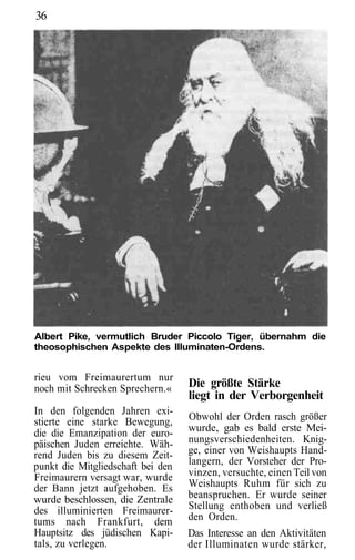 36




Albert Pike, vermutlich Bruder Piccolo Tiger, übernahm die
theosophischen Aspekte des Illuminaten-Ordens.


rieu vom Freimaurertum nur
noch mit Schrecken Sprechern.«     Die größte Stärke
                                   liegt in der Verborgenheit
In den folgenden Jahren exi-
stierte eine starke Bewegung,      Obwohl der Orden rasch größer
die die Emanzipation der euro-     wurde, gab es bald erste Mei-
päischen Juden erreichte. Wäh-     nungsverschiedenheiten. Knig-
rend Juden bis zu diesem Zeit-     ge, einer von Weishaupts Hand-
punkt die Mitgliedschaft bei den   langern, der Vorsteher der Pro-
Freimaurern versagt war, wurde     vinzen, versuchte, einen Teil von
der Bann jetzt aufgehoben. Es      Weishaupts Ruhm für sich zu
wurde beschlossen, die Zentrale    beanspruchen. Er wurde seiner
des illuminierten Freimaurer-      Stellung enthoben und verließ
tums nach Frankfurt, dem           den Orden.
Hauptsitz des jüdischen Kapi-      Das Interesse an den Aktivitäten
tals, zu verlegen.                 der Illuminaten wurde stärker,
 