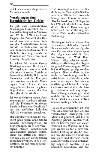 38
drücklich als einen »begeisterten    Daß Washington über die Be-
Menschenfreund«.                     drohung der Vereinigten Staaten
                                     seitens der Illuminaten ernstlich
Vorahnungen einer                    besorgt war, kommt in seiner
heraufziehenden Gefahr               Abschiedsrede vom 19. Septem-
                                     ber 1796 sehr deutlich zum Aus-
Es gab viele unüberhörbare           druck. Diesem Dokument ge-
Warnungen hinsichtlich der II-       bührt nach der Verfassung der
luminaten-Tätigkeit in Amerika.      zweite Platz in der nationalen
Am 19. Juli 1798 wies David          Bedeutung.
Pappen, der Präsident der Har-
vard-Universität, in seiner Rede     Washington äußerte seinen Her-
vor der Abschlußklasse betont        zenswunsch, daß »der Himmel
auf den verderblichen Einfluß        Ihnen weiterhin die vorzüglich-
des Illuminatenordens hin. Eine      sten Zeichen seiner Gnade spen-
ähnliche Warnung sprach der          den möge« und »daß die freie
Präsident der Yale-Universität,      Verfassung, das Werk Ihrer
Timothy Dwight, aus.                 Hände, heilig gehalten werde:
Im selben Jahr sandte George         daß jede Abteilung der Regie-
Washington einen Brief an G.         rung und Verwaltung mit Weis-
W. Snyder, in dem er schrieb:        heit und Tugend geprägt werden
»Es ist nicht meine Absicht zu       mögen«. Dann erklärte er, ihn
bezweifeln, daß die Doktrin der      treibe die Vorahnung einer her-
Illuminaten und die Prinzipien       aufziehenden Gefahr dazu, »Ih-
des Jakobinertums in den Verei-      nen zum ernsten Nachsinnen
nigten Staaten keine Verbrei-        und häufigen Überdenken einige
tung gefunden haben. Es gibt im      Gedanken mitzuteilen, die lan-
Gegenteil niemanden, der dar-        ger Reflexion und sorgfältiger
über glücklicher ist als ich.        Beobachtung entsprungen sind
Ich wollte vielmehr meine Über-      und die mir für den Fortbestand
zeugung zum Ausdruck bringen,        Ihres Glücks als eines Volkes
daß die Freimaurer in diesem         überaus wichtig erscheinen.
Lande in Form von Gesellschaf-
                                     Da leicht vorherzusehen ist, daß
ten die teuflichen Lehrsätze
                                     von verschiedenen Quellen, aus
nicht zu verbreiten versuchten.      verschiedenen Richtungen viel
Daß einzelne von ihnen das viel-     Mühe auf gewandt, viel List in
leicht getan haben, ohne daß der     Anschlag gebracht werden wird,
Gründer beziehungsweise die          um Ihr Uberzeugtsein von dieser
Einrichtungen, die in den Verei-     Wahrheit ins Wanken zu brin-
nigten Staaten demokratische         gen; da dies die Stelle Ihrer poli-
Gesellschaften gründen sollten,      tischen Festung ist, die die inne-
dieses Ziel hatten und tatsäch-      ren wie die äußeren Feinde am
lich das Volk von der Regierung      häufigsten und aktivsten (wenn
entfremden wollten, ist zu offen-    auch oft versteckt und hinterhäl-
sichtlich, als daß man es bestrei-   tig) angreifen werden, ist es
ten könnte.«                         unendlich bedeutsam, daß Sie
 