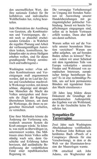 39
den unermeßlichen Wert, den          Die vorrangige Verhaltensregel
Ihre nationale Einheit für Ihr       im Umgang mit fremden Natio-
kollektives und individuelles        nen ist: Ausweitung unserer
Wohlbefinden hat, richtig beur-      Handelsbeziehungen mit ge-
teilen.                              ringstmöglicher politischer Ver-
                                     bindung. Soweit wir bereits Ver-
Jede Obstruktion der Ausübung        pflichtungen eingegangen sind,
von Gesetzen, alle Kombinatio-       sollen sie in bestem Vertrauen
nen und Vereinigungen, die -         erfüllt werden. Dann aber laßt
mit noch so plausibel erschei-       uns damit aufhören.
nenden Gründen - in Wahrheit
die reguläre Planung und Arbeit      Warum sollen wir auf die Vor-
der verfassungsmäßigen Autori-       teile unserer besonderen Situa-
täten lenken, kontrollieren, be-     tion verzichten? Warum uns
kämpfen oder zu etwas Heiligem       selbst aufgeben, um auf fremden
erheben wollen, sind für dieses      Boden stehen zu können? War-
grundlegende Prinzip zerstöre-       um - indem wir unser Schicksal
risch und todbringend.«              mit dem irgendeines Teils von
                                     Europa verknüpfen - unseren
Washington weiter: »Von sol-         Frieden und Wohlstand von eu-
chen Kombinationen und Ver-          ropäischen Interessen, europä-
einigungen muß angenommen            ischer Intrige beeinflussen las-
werden, daß sie im Lauf der Zei-     sen? Es ist eine rechtmäßige Po-
ten und Geschehnisse machtvol-       litik, uns auf kein permanentes
le Werkzeuge werden, mit denen       Bündnis mit irgendeiner frem-
schlaue, ehrgeizige und skrupel-     den Macht einzulassen.«
lose Menschen die Macht des
Volkes untergraben und ihrer-        120 Jahre lang bildete dieses
                                     Dokument die Grundlage der
seits die Zügel der Regierung
übernehmen können, um dann           amerikanischen Außenpolitik;
die Werkzeuge, die ihnen zu un-      das Ergebnis war ein Wohlstand,
                                     der in der Geschichte keine Pa-
gerechter Herrschaft verhalfen,
zu vernichten.                       rallelen hat.

Eine ihrer Methoden könnte die       Sympathien für
Änderung der Verfassung sein,        Terrorregime
wodurch unserem System die
Kraft entzogen würde. So könn-       Zwei Jahre nach Washingtons
te, was nicht zu überwältigen ist,   Abschiedsadresse veröffentlich-
unterminiert werden. Das Miß-        te Professor John Robison sein
trauen eines freien Volkes sollte    berühmtes Buch »Proofs of a
ständig wach sein, denn Ge-          Conspiracy« (Beweis für eine
schichte und Erfahrung haben         Verschwörung), in dem er die
bewiesen, daß ausländische Be-       Welt vor der Illuminaten-Inva-
einflussung der verderblichste       sion der Maurerlogen warnte.
Feind einer republikanischen         1796 entschied sich John
Regierung ist.                       Adams, ein Wegbereiter der
 