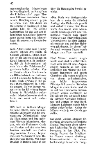 40
neuentstehenden Maurerlogen         über die Herausgabe bereits ge-
in Neu-England, im Kampf um         einigt.
die Präsidentschaft gegen Tho-
mas Jefferson anzutreten. Eines     »Das Buch war fertiggeschrie-
seiner Hauptargumente gegen         ben, als er unter die (falsche)
Jefferson war, daß dieser als       Anklage des Diebstahls gestellt
Botschafter in Frankreich in den    und verhaftet wurde. Sein Haus
Jahren 1785 bis 1789 offene         wurde durchsucht, seine Manu-
Sympathien für das von den II-      skripte beschlagnahmt und ver-
luminaten begünstigte Terrorre-     nichtet.« Wenige Tage später
gime gezeigt hatte und Maurer-      wurde er »auf Intervention eines
logen für subversive Zwecke be-     Verschwörers« aus dem Gefäng-
nutzte.                             nis entlassen und auf dem Heim-
                                    weg gekidnappt. Bei einem Tref-
John Adams Sohn John Quincy         fen nach weiteren Tagen wurde
Adams schrieb drei Briefe an        Morgan zum Tode verurteilt.
Colonel William L. Stone, in de-
nen er die Anschuldigungen im       Fünf Männer wurden ausge-
Detail formulierte. Er implizier-   wählt, das Urteil zu vollstrecken.
te, daß die Informationen sei-      Nach dem Bericht eines Augen-
nem Vater die Präsidentschaft       zeugen handelte es sich »aus-
gewinnen helfen würden. Von         schließlich um Männer mit kor-
der Existenz dieser Briefe wurde    rektem Benehmen und gutem
die Öffentlichkeit zum erstenmal    Charakter; alle waren zweifellos
durch Commander William Guy         von einem enthusiastischen,
Carr's Buch »Pawns in the ga-       aber      höchst    irregeleiteten
me« (Schachfiguren) in Kennt-       Pflichtgefühl beseelt«. Sie luden
nis gesetzt. Bis vor kurzem wa-     Morgan in einen Kahn, und als
ren sie in der Ritterburg Square    sie auf dem Ontario-See hinaus-
Library in Philadelphia aufbe-      gerudert waren, »schlangen sie
wahrt. Mysteriöserweise sind sie    ein Seil um ihn, an dessen Ende
heute dort nicht mehr aufzu-        sie schwere Gewichte befestig-
finden.                             ten, und warfen ihn über Bord.
                                    Morgans Leichnam wurde Jahre
1826 hielt es William Morgan        später aufgefunden. Keiner der
für seine Pflicht, seine freimau-   Mörder wurde je vor Gericht ge-
rerische Mitbrüder und die ame-     stellt«.
rikanische Öffentlichkeit über
die Illuminaten und ihre gehei-     Der durch William Morgans Er-
men Pläne zu informieren. Mor-      mordung einsetzende öffentliche
gan, »der alle Freimaurer-Grade     Skandal bedeutete einen schwe-
durchlaufen und eine sehr hohe      ren Rückschlag für die Maurer-
Position innerhalb des Ordens       bewegung in den USA. Fast
eingenommen hatte«, begann          vierzig Prozent der Mitglieder
mit einer Niederschrift eines Bu-   im Norden wurden abtrünnig.
ches über das Thema. Mit einem      Interessanterweise ist dieses
Drucker in Batavia hatte er sich    hochwichtige historische Ereig-
 
