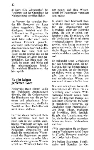 42
al Law« (Die Wissenschaft des        ner gesagt, daß diese Wissen-
Regierens auf der Grundlage der      schaft im Naturgesetz verankert
Naturgesetze) veröffentlichte.       sein müsse.

Im Vorwort des schmalen Ban-         In seinem Buch beschreibt Roo-
des läßt Roosevelt den Leser         sevelt die Pläne der Illuminaten
keinen Augenblick über seine         für die Organisierung der
überlegene Weisheit und Un-          Menschheit unter der Kontrolle
fehlbarkeit im Ungewissen. Er        derer, die wie er selbst, »er-
schreibt: »Ein umfangreiches         leuchtet« sind. Er erläutert, wie
Werk hätte sicher einen impo-        die Verfassung, die er mit einem
santeren Eindruck gemacht,           »leckgeschlagenen Boot« ver-
aber dicke Bücher und lange Re-      gleicht, »das hastig zusammen-
den stammen selten von Geistes-      gezimmert wurde, als wir die bri-
größen. Der Riese reißt den          tische Flagge verließen«, aufge-
Baum an der Wurzel aus, an der       weicht und dann zerstört werden
die Pygmäen ihr Leben lang her-      soll.
umhacken. Der Riese sagt: Das        Er bekundet seine Verachtung
Werk ist getan und blickt auf        für den Schöpfer durch die Er-
den niedergestürzten Feind.«         klärung, daß »es keinen gerech-
Ein wahrhaft Illuminierter, der      ten Gott gibt, der die Erdendin-
hier spricht.                        ge richtet; wenn es einen Gott
                                     gibt, dann ist er ein bösartiges
                                     und rachsüchtiges Wesen, der
Es gibt keinen                       uns zum Leiden erschaffen hat«.
gerechten Gott
                                     Wie sehr sich spätere Roosevelt-
Roosevelts Buch stimmt völlig        Generationen der Pläne für die
mit Weishaupts Anordnungen           Schaffung einer »neuen Welt-
überein, daß die Ordensoberen        ordnung« bewußt waren, wird
der Illuminaten »als die perfek-     durch die folgende Passage aus
testen und erleuchtesten Men-        dem Buch »Roosevelt, the Story
schen anzusehen sind; sie dürfen     of Friendship« (Roosevelt, die
Zweifel an ihrer Unfehlbarkeit       Geschichte einer Freundschaft)
nicht einmal dulden«.                von Owen Wister, erschienen
                                     bei McMillan, 1930, deutlich.
Der Titel dieses Buches ist eben-    Sie gibt eine Unterhaltung wie-
falls interessant, denn auch er      der, die in den späten neunziger
stützt sich auf die Lehren Weis-     Jahren des letzten Jahrhunderts
haupts. Weishaupt verfügte, daß      stattfand:
alle Künste, Wissenschaften und
Religionen abzuschaffen und          »Wie lange geben Sie der Regie-
durch die »sozialistische Wissen-    rung in Washington noch? fragte
schaft des Regierens« zu erset-      ich (Teddy) Roosevelt und (Ca-
zen seien, wie er sie selbst lehre   bot) Lodge beim Essen.
und die die einzig wahre Wissen-     Die beiden Studenten, Schrift-
schaft sei. Weishaupt hatte fer-     steller und Gestalter der Ge-
 