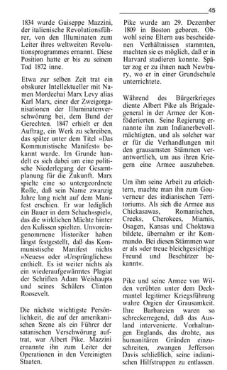 45

1834 wurde Guiseppe Mazzini,         Pike wurde am 29. Dezember
der italienische Revolutionsfüh-     1809 in Boston geboren. Ob-
rer, von den Illuminaten zum         wohl seine Eltern aus bescheide-
Leiter ihres weltweiten Revolu-      nen Verhältnissen stammten,
tionsprogrammes ernannt. Diese       machten sie es möglich, daß er in
Position hatte er bis zu seinem      Harvard studieren konnte. Spä-
Tod 1872 inne.                       ter zog er zu ihnen nach Newbu-
                                     ry, wo er in einer Grundschule
 Etwa zur selben Zeit trat ein       unterrichtete.
obskurer Intellektueller mit Na-
 men Mordechai Marx Levy alias
Karl Marx, einer der Zweigorga-      Während des Bürgerkrieges
nisationen der Illuminatenver-       diente Albert Pike als Brigade-
schwörung bei, dem Bund der          general in der Armee der Kon-
Gerechten. 1847 erhielt er den       föderierten. Seine Regierung er-
Auftrag, ein Werk zu schreiben,      nannte ihn zum Indianerbevoll-
                                     mächtigten, und als solcher war
das später unter dem Titel »Das
                                     er für die Verhandlungen mit
Kommunistische Manifest« be-
                                     den grausamsten Stämmen ver-
kannt wurde. Im Grunde han-          antwortlich, um aus ihren Krie-
delt es sich dabei um eine politi-
                                     gern eine Armee auszuheben.
sche Niederlegung der Gesamt-
planung für die Zukunft. Marx
spielte eine so untergeordnete       Um ihm seine Arbeit zu erleich-
Rolle, daß sein Name zwanzig         tern, machte man ihn zum Gou-
Jahre lang nicht auf dem Mani-       verneur des indianischen Terri-
fest erschien. Er war lediglich      toriums. Als sich die Armee aus
ein Bauer in dem Schach»spiel«,      Chickasawas,        Romanischen,
das die wirklichen Mächte hinter     Creeks, Cherokees, Miamis,
den Kulissen spielten. Unvorein-     Osagen, Kansas und Choktawa
genommene Historiker haben           bildete, übernahm er ihr Kom-
längst festgestellt, daß das Kom-    mando. Bei diesen Stämmen war
munistische Manifest nichts          er als »der treue bleichgesichtige
»Neues« oder »Ursprüngliches«        Freund und Beschützer be-
enthielt. Es ist weiter nichts als   kannt«.
ein wiederaufgewärmtes Plagiat
der Schriften Adam Weishaupts        Pike und seine Armee von Wil-
und seines Schülers Clinton          den verübten unter dem Deck-
Roosevelt.                           mantel legitimer Kriegsführung
                                     wahre Orgien der Grausamkeit.
Die nächste wichtigste Persön-       Ihre Barbareien waren so
lichkeit, die auf der amerikani-     schreckerregend, daß das Aus-
schen Szene als ein Führer der       land intervenierte. Vorhaltun-
satanischen Verschwörung auf-        gen Englands, das drohte, aus
trat, war Albert Pike. Mazzini       humanitären Gründen einzu-
ernannte ihn zum Leiter der          schreiten, zwangen Jefferson
Operationen in den Vereinigten       Davis schließlich, seine indiani-
Staaten.                             schen Hilfstruppen zu entlassen.
 