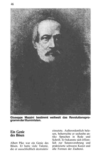 46




Giuseppe Mazzini bestimmt weltweit das Revolutionspro-
gramm der Illuminlsten.


                                   einsetzte. Außerordentlich bele-
Ein Genie                          sen, beherrschte er sechzehn an-
des Bösen                          tike Sprachen in Rede und
                                   Schrift. Er bekannte sich öffent-
Albert Pike war ein Genie des      lich zur Satansverehrung und
Bösen. Er hatte viele Talente,     praktizierte schwarze Kunst und
die er ausschließlich destruktiv   alle Formen der Zauberei.
 