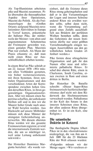47
Als Top-Illuministen arbeiteten      einbart, daß die Existenz dieses
pike und Mazzini zusammen. Pi-       Ritus streng geheimgehalten und
ke übernahm die theosophischen       daß er in den Versammlungen
Aspekte ihrer Operationen,           der Logen und inneren Schreine
Mazzini die Politik. Als die Frei-   anderer Riten nie erwähnt wer-
maurerlogen      des    »Großen      den sollte, selbst dann nicht,
Orient« aufgrund Mazzinis revo-      wenn die Versammlung auf-
lutionärer Aktivitäten in Europa     grund eines Zufalls ausschließ-
in Verruf kamen, präsentierte        lich aus Brüdern der perfekten
der Italiener Pike, der mittler-     Weihen bestehen sollte, denn
weile der Meister- vom alten und     das Geheimnis der neuen Insti-
angenommenen        Schottenritus    tution dürfte nur unter größten
der Freimaurer geworden war,         Vorsichtsmaßregeln einigen we-
einen genialen Plan. Mazzinis        nigen Auserwählten aus den ge-
Plan war einfach. Als Mann der       wöhnlichen hohen Graden of-
Praxis erkannte er, daß man          fenbart werden.«
nicht einen Ritus zur Aus-           Pike formte diese ultrageheime
schließlichkeit erheben konnte.      Organisation und gab ihr den
                                     Namen »Der neue und refor-
In einem Brief an Pike schrieb er    mierte palladische Ritus«. Er
am 22. Januar 1870: »Wir müs-        schuf drei oberste Räte, einen in
sen allen Verbänden gestatten,
                                     Charleston, South Carolina, ei-
wie bisher weiterzuexistieren,       nen zweiten in Rom und einen
mit ihren Systemen, ihren zen-       dritten in Berlin.
tralen Organisationen und den
verschiedenen Arten der Korre-       Der Historiker Dr. Bataille
spondenz zwischen hohen Gra-         schreibt: »Dieser Super-Ritus
den derselben Riten, in ihren ge-    freimaurerisch-luziferischen Spi-
genwärtigen Organisationsfor-        ritismus darf nicht mit dem Rä-
men. Aber wir müssen einen Su-       derwerk des Hochmaurertums
perritus schaffen, der unbekannt     verwechselt werden. Palladismus
bleiben soll und in den wir die      ist der Kult des Satans in den
Maurer hoher Grade nach unse-        inneren Schreinen eines Ritus,
rer Wahl berufen werden. Aus         der allen anderen Riten überge-
Rücksicht auf unsere Mitbrüder       ordnet ist. Er ist ein Kult, eine
müssen sich diese Männer der         Religion.«
strengsten Geheimhaltung un-
terwerfen. Mit diesem obersten       Die satantische
Ritus werden wir das gesamte         Doktrin ist Ketzerei
Freimaurertum regieren; er wird
die internationale Zentrale wer-     Das theologische Dogma Albert
den, die um so mächtiger ist,        Pikes ist in den »Instruktionen«
weil seine Leitung unbekannt         niedergelegt, die von ihm am 4.
sein wird.«                          Juli 1889 für die 23 Höchsten
                                     Räte der Welt erlassen wurden:
Der Historiker Dominico Mar-         »Folgendes müssen wir der
giotta berichtet: »Es wurde ver-     Menge sagen: >Wir verehren ei-
 