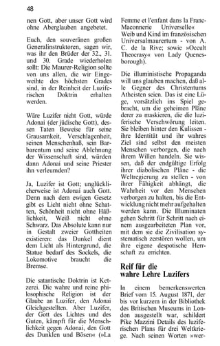 48
nen Gott, aber unser Gott wird      Femme et l'enfant dans la Franc-
ohne Aberglauben angebetet.         Maconnerie Universelle«
                                    Weib und Kind im französischen
Euch, den souveränen großen         Universalmaurertum - von A.
Generalinstruktoren, sagen wir,     C. de la Rive; sowie »Occult
was ihr den Brüder der 32., 31.     Theocrasy« von Lady Quenes-
und 30. Grade wiederholen           borough).
sollt: Die Maurer-Religion sollte
von uns allen, die wir Einge-       Die illuministische Propaganda
weihte des höchsten Grades          will uns glauben machen, daß al-
sind, in der Reinheit der Luzife-   le Gegner des Christentums
rischen     Doktrin      erhalten   Atheisten seien. Das ist eine Lü-
werden.                             ge, vorsätzlich ins Spiel ge-
                                    bracht, um die geheimen Pläne
Wäre Luzifer nicht Gott, würde      derer zu maskieren, die die luzi-
Adonai (der jüdische Gott), des-    ferische Verschwörung leiten.
sen Taten Beweise für seine         Sie bleiben hinter den Kulissen -
Grausamkeit, Verschlagenheit,       ihre Identität und ihr wahres
seinen Menschenhaß, sein Bar-       Ziel sind selbst den meisten
barentum und seine Ablehnung        Menschen verborgen, die nach
der Wissenschaft sind, würden       ihrem Willen handeln. Sie wis-
dann Adonai und seine Priester      sen, daß der endgültige Erfolg
ihn verleumden?                     ihrer diabolischen Pläne - die
                                    Weltregierung zu stellen - von
Ja, Luzifer ist Gott; unglückli-    ihrer Fähigkeit abhängt, die
cherweise ist Adonai auch Gott.     Wahrheit vor den Menschen
Denn nach dem ewigen Gesetz         verborgen zu halten, bis die Ent-
gibt es Licht nicht ohne Schat-     wicklung nicht mehr aufgehalten
ten, Schönheit nicht ohne Häß-      werden kann. Die Illuminaten
lichkeit, Weiß nicht ohne           gehen Schritt für Schritt nach ei-
Schwarz. Das Absolute kann nur      nem ausgearbeiteten Plan vor,
in Gestalt zweier Gottheiten        mit dem sie die Zivilisation sy-
existieren: das Dunkel dient        stematisch zerstören wollen, um
dem Licht als Hintergrund, die      ihre eigene despotische Herr-
Statue bedarf des Sockels, die      schaft zu errichten.
Lokomotive       braucht    die
Bremse.                             Reif für die
                                    wahre Lehre Luzifers
Die satantische Doktrin ist Ket-
zerei. Die wahre und reine phi-     In einem bemerkenswerten
losophische Religion ist der        Brief vom 15. August 1871, der
Glaube an Luzifer, den Adonai       bis vor kurzem in der Bibliothek
Gleichgestellten. Aber Luzifer,     des Britischen Museums in Lon-
der Gott des Lichtes und des        don ausgestellt war, schildert
Guten, kämpft für die Mensch-       Pike Mazzini Details des luzife-
lichkeit gegen Adonai, den Gott     rischen Plans für drei Weltkrie-
des Dunklen und Bösen« (»La         ge. Nach seinen Worten »wer-
 