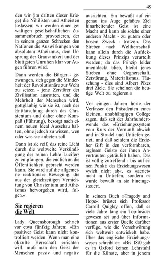 49
den wir (im dritten dieser Krie-     ausrichten. Ein bewußt auf ein
ge) die Nihilisten und Atheisten     genau ins Auge gefaßtes Ziel
loslassen; wir werden einen ge-      hinarbeitender Geist ist eine
waltigen gesellschaftlichen Zu-      Macht und kann als solche einer
sammenbruch provozieren, der         anderen Macht - zu gutem oder
in seinem ganzen Schrecken den       bösem Zweck - trotzen. Das
Nationen die Auswirkungen von        Streben nach Weltherrschaft
absolutem Atheismus, dem Ur-         kann allein durch die Aufdek-
sprung der Grausamkeit und der       kung dieses Prinzips verurteilt
blutigsten Unruhen klar vor Au-      werden; da das Prinzip leider
gen führen wird.                     unentdeckt blieb, bleibt jenes
Dann werden die Bürger - ge-         Streben ohne Gegnerschaft,
zwungen, sich gegen die Minder-      Zerstörung, Materialismus, Täu-
heit der Revolutionäre zur Wehr      schung - dies sind Albert Pikes
zu setzen - jene Zerstörer der       drei Ziele. Sie scheinen die heu-
Zivilisation ausrotten, und die      tige Welt zu regieren.«
Mehrheit der Menschen wird,
gottgläubig wie sie ist, nach der    Vor einigen Jahren hörte der
Enttäuschung durch das Chri-         Verfasser den Präsidenten eines
stentum und daher ohne Kom-          kleinen, unabhängigen College
paß (Führung), besorgt nach ei-      sagen, daß seit der Jahrhundert-
nem neuen Ideal Ausschau hal-        wende das »Erziehungssystem
ten, ohne jedoch zu wissen, wen      vom Kurs der Vernunft abwich
oder was sie anbeten soll.           und in Strudel und Untiefen ge-
                                     riet, und daß seitdem die Erzie-
Dann ist sie reif, das reine Licht   her Gift in den verformbaren,
durch die weltweite Verkündi-        arglosen Geist« der ihnen An-
gung der reinen Lehre Luzifers       vertrauten geträufelt haben. Das
zu empfangen, die endlich an die     ist völlig zutreffend - bis auf ei-
Öffentlichkeit gebracht werden       nen Punkt: das Erziehungswesen
kann. Sie wird auf die allgemei-     »wich nicht ab«, es »geriet«
ne reaktionäre Bewegung, die         nicht in Untiefen, sondern es
aus der gleichzeitigen Vernich-      wurde bewußt in sie hineinge-
tung von Christentum und Athe-       steuert.
ismus hervorgehen wird, fol-
gen.«                                In seinem Buch »Tragedy and
                                     Hope« brüstet sich Professor
Sie regieren                         Carroll Quigley offen, daß er
die Welt                             viele Jahre lang ein Top-Insider
                                     gewesen sei und über Informa-
Lady Queensborough schrieb           tionen aus erster Quelle darüber
vor etwa fünfzig Jahren: »Ein        verfüge, wie die Verschwörung
positiver Geist kann nicht kon-      sich weltweit entwickelt habe.
trolliert werden. Wenn man eine      Über das englische Erziehungs-
okkulte Herrschaft errichten         wesen schreibt er: »Bis 1870 gab
will, muß man den Geist der          es in Oxford keinen Lehrstuhl
Menschen passiv und negativ          für die Künste, aber in jenem
 
