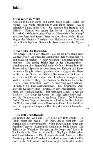 Inhalt

I. Wer regiert die Welt?
Kontakt mit einer durch und durch bösen Macht - Satan ihr
Führer - Die wahre Macht hinter dem Thron Satans - Adam
gehorchte Satan, nicht Gott - Sie nannten ihn Befreier und
Erlöser - Nimrod war gegen den Herrn - Sonnenkult als
Satanskult - Gehorsam gegenüber der Hierarchie - Der Kampf
zwischen Jesus und Satan - Satan als Gott dieser Welt - Simon
Magus der Magier - Amalgam aus Heidentum und Christen-
tum - Der heilige Gott Simon - In Rom herrschten die Myste-
rien                                                             9

II. Der Orden der Illuminaten
Der einzige Gott ist der Mensch - Ziel ist die Errichtung einer
Weltregierung - Agenten der Geldbarone - Die Menschheit frei
und glücklich machen - Allianz zwischen Illuminaten und Frei-
maurern - Die größte Stärke liegt in der Vergangenheit -
Vorahnungen einer heraufziehenden Gefahr - Sympathien für
Terrorregime - Spenden zur Auslösung von Kriegen und Revo-
lutionen - Es gibt keinen gerechten Gott - Orgien der Grau-
samkeit - Ein Genie des Bösen - Die satanische Doktrin ist
Ketzerei - Reif für die wahre Lehre Luzifers - Sie regieren die
Welt - Die äußeren Ringe des Bundes der Helfenden - Rocke-
fellers General Education Board - Ausmerzung von Tradition -
Stiftungen für Eine-Welt-Sozialisten - Das beginnende Zeit-
alter des Kollektivismus - Brutkästen der Degeneration - Karl
Marx als Aushängeschild - Die wirkliche Macht haben die
Bankiers - Der Coup der Coups - Es spielt keine Rolle mehr,
wer die Gesetze macht - Krieg bringt Zinsen - 20 Millionen
Dollar für den Sieg der Revolution - Profite der Revolution -
Die Weltwirtschaftskrise und Roosevelt - Es war kein Zufall, es
war ein geplantes Ereignis - Der Sieg der schmeichlerischen
Brüder                                                          27
III. Die Rothschild-Dynastie
Sie rauben das Volk aus - Der Erste der Rothschilds - Die
Taktik macht sich bezahlt - Ein Buch, das es nicht gibt - Der
Anfang des Riesenvermögens - Viele Dinge kamen unter den
Familien-Teppich - Rothschilds finanzierten beide Seiten - Die
Schlacht bei Waterloo - Der ganz große Coup - Aufräumen in
Frankreich - Ihr Spiel ist Kontrolle - Gepflegte Unhörbarkeit
und Unsichtbarkeit - Die Rothschilds und Amerika - Der
Zerstörungsplan der Verschwörer - Mord wegen zinsfreier US-
Noten - Die Ziele werden weiter verfolgt - Die Insider machen
 