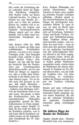 50
Jahr wurde die Einrichtung die-       Kurz, Ruskins Philosophie war
ses Lehrstuhls durch die Slade-       reinster Illuminismus. Diese
'sche Schenkung ermöglicht.           Tatsache ist hinter einer sorgfäl-
John Ruskin wurde auf diesen          tig errichtete Fassade verborgen
Lehrstuhl berufen. Er schlug in       geblieben. »Ruskin sprach zu
Oxford wie eine Bombe ein -           den Oxford-Studenten als Ange-
nicht weil er über die schönen        höriger der privilegierten herr-
Künste las, sondern weil er au-       schenden Schicht. Er sagte ih-
ßerdem über das Empire und            nen, sie seien im Besitz einer
Englands heruntergekommene            großartigen Tradition in Hin-
Massen sprach und vor allem           sicht auf Erziehung, Schönheit,
deshalb, weil er dabei einen mo-      Gesetz und Recht, Freiheit, An-
ralisierenden Standpunkt ein-         stand und Selbstbeherrschung.
nahm.«                                Diese Tradition könne aber
                                      nicht bewahrt werden - und ver-
John Ruskin (1819 bis 1890)           diene das auch nicht -, wenn sie
wurde in London als Sohn eines        nicht auch den untersten Schich-
wohlhabenden       Weinhändlers       ten der englischen Gesellschaft
geboren, von dem er ein riesiges      und den nicht-englischen Mas-
Vermögen erbte. Sein Biograph         sen überall in der Welt zugäng-
Kenneth Clark schreibt in dem         lich gemacht würde. Wenn die
Buch »Ruskin Today« über              kostbare Tradition nicht auf die-
Ruskin: »Er sah, daß der Staat        se beiden großen Mehrheiten
die Kontrolle über die Produk-        ausgedehnt werde, würden diese
tions- und      Verteilungsmittel     die Minderheit der oberen zehn-
übernehmen mußte, um sie zum          tausend in England ein für alle-
Wohl der Bürger zu organisie-         mal überwuchern, was das Ende
ren; aber er wollte diese Staats-     der Tradition wäre. Um diese
kontrolle in die Hände eines ein-     Entwicklung zu verhindern,
ziges Mannes legen. >Es ist im-       müßten die Massen und das Em-
mer mein Ziel gewesen zu zei-         pire der Tradition teilhaftig
gen, daß einige Menschen -            werden.«
manchmal auch nur ein Mensch
- anderen ewig überlegen sind<.       Ruskin und seine verborgenen
Von der Demokratie hielt er nur       Hintermänner hatten einen ver-
sehr wenig. Ich glaube, er hätte      lockenden Köder ausgelegt, der
den Kommunismus trotz der             von seinen Studenten, die alle
materialistischen     Philosophie     aus der »obersten Schublade«
gutgeheißen; speziell die Bau-        der englischen Gesellschaft
ernkommunen in China entspre-         stammten, gierig verschlungen
chen genau seinem Modell. Er          wurde.
hätte die Kur nicht für übler als
die Krankheit gehalten, weil er       Die äußeren Ringe des
sich keine üblere Krankheit vor-      Bundes der Helfenden
stellen konnte als die kapitalisti-
sche Gesellschaft des 19. Jahr-       Quigley schreibt dazu: »Ruskins
hunderts.«                            Botschaft hatte eine sensationel-
 