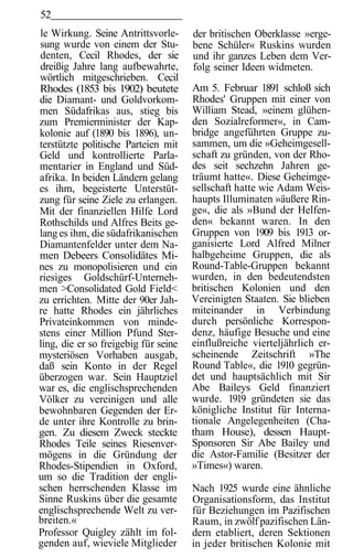 52
le Wirkung. Seine Antrittsvorle-      der britischen Oberklasse »erge-
sung wurde von einem der Stu-         bene Schüler« Ruskins wurden
denten, Cecil Rhodes, der sie         und ihr ganzes Leben dem Ver-
dreißig Jahre lang aufbewahrte,       folg seiner Ideen widmeten.
wörtlich mitgeschrieben. Cecil
Rhodes (1853 bis 1902) beutete        Am 5. Februar 1891 schloß sich
die Diamant- und Goldvorkom-          Rhodes' Gruppen mit einer von
men Südafrikas aus, stieg bis         William Stead, »einem glühen-
zum Premierminister der Kap-          den Sozialreformer«, in Cam-
kolonie auf (1890 bis 1896), un-      bridge angeführten Gruppe zu-
terstützte politische Parteien mit    sammen, um die »Geheimgesell-
Geld und kontrollierte Parla-         schaft zu gründen, von der Rho-
mentarier in England und Süd-         des seit sechzehn Jahren ge-
afrika. In beiden Ländern gelang      träumt hatte«. Diese Geheimge-
es ihm, begeisterte Unterstüt-        sellschaft hatte wie Adam Weis-
zung für seine Ziele zu erlangen.     haupts Illuminaten »äußere Rin-
Mit der finanziellen Hilfe Lord       ge«, die als »Bund der Helfen-
Rothschilds und Alfres Beits ge-      den« bekannt waren. In den
lang es ihm, die südafrikanischen     Gruppen von 1909 bis 1913 or-
Diamantenfelder unter dem Na-         ganisierte Lord Alfred Milner
men Debeers Consolidätes Mi-          halbgeheime Gruppen, die als
nes zu monopolisieren und ein         Round-Table-Gruppen bekannt
riesiges Goldschürf-Unterneh-         wurden, in den bedeutendsten
men >Consolidated Gold Field<         britischen Kolonien und den
zu errichten. Mitte der 90er Jah-     Vereinigten Staaten. Sie blieben
re hatte Rhodes ein jährliches        miteinander in Verbindung
Privateinkommen von minde-            durch persönliche Korrespon-
stens einer Million Pfund Ster-       denz, häufige Besuche und eine
ling, die er so freigebig für seine   einflußreiche vierteljährlich er-
mysteriösen Vorhaben ausgab,          scheinende Zeitschrift »The
daß sein Konto in der Regel           Round Table«, die 1910 gegrün-
überzogen war. Sein Hauptziel         det und hauptsächlich mit Sir
war es, die englischsprechenden       Abe Baileys Geld finanziert
Völker zu vereinigen und alle         wurde. 1919 gründeten sie das
bewohnbaren Gegenden der Er-          königliche Institut für Interna-
de unter ihre Kontrolle zu brin-      tionale Angelegenheiten (Cha-
gen. Zu diesem Zweck steckte          tham House), dessen Haupt-
Rhodes Teile seines Riesenver-        Sponsoren Sir Abe Bailey und
mögens in die Gründung der            die Astor-Familie (Besitzer der
Rhodes-Stipendien in Oxford,          »Times«) waren.
um so die Tradition der engli-
schen herrschenden Klasse im          Nach 1925 wurde eine ähnliche
Sinne Ruskins über die gesamte        Organisationsform, das Institut
englischsprechende Welt zu ver-       für Beziehungen im Pazifischen
breiten.«                             Raum, in zwölf pazifischen Län-
Professor Quigley zählt im fol-       dern etabliert, deren Sektionen
genden auf, wieviele Mitglieder       in jeder britischen Kolonie mit
 