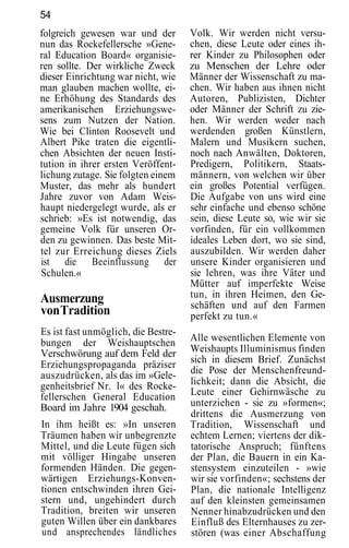 54
folgreich gewesen war und der        Volk. Wir werden nicht versu-
nun das Rockefellersche »Gene-       chen, diese Leute oder eines ih-
ral Education Board« organisie-      rer Kinder zu Philosophen oder
ren sollte. Der wirkliche Zweck      zu Menschen der Lehre oder
dieser Einrichtung war nicht, wie    Männer der Wissenschaft zu ma-
man glauben machen wollte, ei-       chen. Wir haben aus ihnen nicht
ne Erhöhung des Standards des        Autoren, Publizisten, Dichter
amerikanischen Erziehungswe-         oder Männer der Schrift zu zie-
sens zum Nutzen der Nation.          hen. Wir werden weder nach
Wie bei Clinton Roosevelt und        werdenden großen Künstlern,
Albert Pike traten die eigentli-     Malern und Musikern suchen,
chen Absichten der neuen Insti-      noch nach Anwälten, Doktoren,
tution in ihrer ersten Veröffent-    Predigern, Politikern, Staats-
lichung zutage. Sie folgten einem    männern, von welchen wir über
Muster, das mehr als hundert         ein großes Potential verfügen.
Jahre zuvor von Adam Weis-           Die Aufgabe von uns wird eine
haupt niedergelegt wurde, als er     sehr einfache und ebenso schöne
schrieb: »Es ist notwendig, das      sein, diese Leute so, wie wir sie
gemeine Volk für unseren Or-         vorfinden, für ein vollkommen
den zu gewinnen. Das beste Mit-      ideales Leben dort, wo sie sind,
tel zur Erreichung dieses Ziels      auszubilden. Wir werden daher
ist die Beeinflussung der            unsere Kinder organisieren und
Schulen.«                            sie lehren, was ihre Väter und
                                     Mütter auf imperfekte Weise
Ausmerzung                           tun, in ihren Heimen, den Ge-
                                     schäften und auf den Farmen
von Tradition                        perfekt zu tun.«
Es ist fast unmöglich, die Bestre-
bungen der Weishauptschen            Alle wesentlichen Elemente von
Verschwörung auf dem Feld der        Weishaupts Illuminismus finden
Erziehungspropaganda präziser        sich in diesem Brief. Zunächst
auszudrücken, als das im »Gele-      die Pose der Menschenfreund-
genheitsbrief Nr. l« des Rocke-      lichkeit; dann die Absicht, die
fellerschen General Education        Leute einer Gehirnwäsche zu
Board im Jahre 1904 geschah.         unterziehen - sie zu »formen«;
                                     drittens die Ausmerzung von
In ihm heißt es: »In unseren         Tradition, Wissenschaft und
Träumen haben wir unbegrenzte        echtem Lernen; viertens der dik-
Mittel, und die Leute fügen sich     tatorische Anspruch; fünftens
mit völliger Hingabe unseren         der Plan, die Bauern in ein Ka-
formenden Händen. Die gegen-         stensystem einzuteilen - »wie
wärtigen Erziehungs-Konven-          wir sie vorfinden«; sechstens der
tionen entschwinden ihren Gei-       Plan, die nationale Intelligenz
stern und, ungehindert durch         auf den kleinsten gemeinsamen
Tradition, breiten wir unseren       Nenner hinabzudrücken und den
guten Willen über ein dankbares      Einfluß des Elternhauses zu zer-
und ansprechendes ländliches         stören (was einer Abschaffung
 