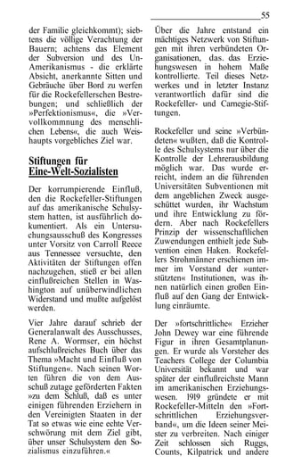 55
der Familie gleichkommt); sieb-    Über die Jahre entstand ein
tens die völlige Verachtung der    mächtiges Netzwerk von Stiftun-
Bauern; achtens das Element        gen mit ihren verbündeten Or-
der Subversion und des Un-         ganisationen, das. das Erzie-
Amerikanismus - die erklärte       hungswesen in hohem Maße
Absicht, anerkannte Sitten und     kontrollierte. Teil dieses Netz-
Gebräuche über Bord zu werfen      werkes und in letzter Instanz
für die Rockefellerschen Bestre-   verantwortlich dafür sind die
bungen; und schließlich der        Rockefeller- und Carnegie-Stif-
»Perfektionismus«, die »Ver-       tungen.
vollkommnung des menschli-
chen Lebens«, die auch Weis-       Rockefeller und seine »Verbün-
haupts vorgebliches Ziel war.      deten« wußten, daß die Kontrol-
                                   le des Schulsystems nur über die
Stiftungen für                     Kontrolle der Lehrerausbildung
Eine-Welt-Sozialisten              möglich war. Das wurde er-
                                   reicht, indem an die führenden
Der korrumpierende Einfluß,        Universitäten Subventionen mit
den die Rockefeller-Stiftungen     dem angeblichen Zweck ausge-
auf das amerikanische Schulsy-     schüttet wurden, ihr Wachstum
stem hatten, ist ausführlich do-   und ihre Entwicklung zu för-
kumentiert. Als ein Untersu-       dern. Aber nach Rockefellers
chungsausschuß des Kongresses      Prinzip der wissenschaftlichen
unter Vorsitz von Carroll Reece    Zuwendungen enthielt jede Sub-
aus Tennessee versuchte, den       vention einen Haken. Rockefel-
Aktivitäten der Stiftungen offen   lers Strohmänner erschienen im-
nachzugehen, stieß er bei allen    mer im Vorstand der »unter-
einflußreichen Stellen in Was-     stützten« Institutionen, was ih-
hington auf unüberwindlichen       nen natürlich einen großen Ein-
Widerstand und mußte aufgelöst     fluß auf den Gang der Entwick-
werden.                            lung einräumte.
Vier Jahre darauf schrieb der      Der »fortschrittliche« Erzieher
Generalanwalt des Ausschusses,     John Dewey war eine führende
Rene A. Wormser, ein höchst        Figur in ihren Gesamtplanun-
aufschlußreiches Buch über das     gen. Er wurde als Vorsteher des
Thema »Macht und Einfluß von       Teachers College der Columbia
Stiftungen«. Nach seinen Wor-      Universität bekannt und war
ten führen die von dem Aus-        später der einflußreichste Mann
schuß zutage geförderten Fakten    im amerikanischen Erziehungs-
»zu dem Schluß, daß es unter       wesen. 1919 gründete er mit
einigen führenden Erziehern in     Rockefeller-Mitteln den »Fort-
den Vereinigten Staaten in der     schrittlichen     Erziehungsver-
Tat so etwas wie eine echte Ver-   band«, um die Ideen seiner Mei-
schwörung mit dem Ziel gibt,       ster zu verbreiten. Nach einiger
über unser Schulsystem den So-     Zeit schlossen sich Ruggs,
zialismus einzuführen.«            Counts, Kilpatrick und andere
 