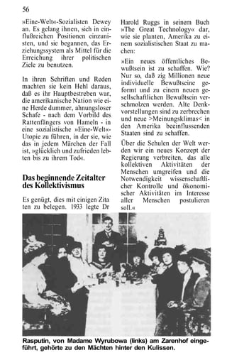 56
»Eine-Welt«-Sozialisten Dewey        Harold Ruggs in seinem Buch
an. Es gelang ihnen, sich in ein-    »The Great Technology« dar,
flußreichen Positionen einzuni-      wie sie planten, Amerika zu ei-
sten, und sie begannen, das Er-      nem sozialistischen Staat zu ma-
ziehungssystem als Mittel für die    chen:
Erreichung ihrer politischen
                                     »Ein neues öffentliches Be-
Ziele zu benutzen.
                                     wußtsein ist zu schaffen. Wie?
                                     Nur so, daß zig Millionen neue
In ihren Schriften und Reden
machten sie kein Hehl daraus,        individuelle Bewußtseine ge-
                                     formt und zu einem neuen ge-
daß es ihr Hauptbestreben war,
die amerikanische Nation wie ei-     sellschaftlichen Bewußtsein ver-
                                     schmolzen werden. Alte Denk-
ne Herde dummer, ahnungsloser
                                     vorstellungen sind zu zerbrechen
Schafe - nach dem Vorbild des
                                     und neue >Meinungsklimas< in
Rattenfängers von Hameln - in
eine sozialistische »Eine-Welt«-     den Amerika beeinflussenden
                                     Staaten sind zu schaffen.
Utopie zu führen, in der sie, wie
das in jedem Märchen der Fall        Über die Schulen der Welt wer-
ist, »glücklich und zufrieden leb-   den wir ein neues Konzept der
ten bis zu ihrem Tod«.               Regierung verbreiten, das alle
                                     kollektiven Aktivitäten der
                                     Menschen umgreifen und die
Das beginnende Zeitalter             Notwendigkeit wissenschaftli-
des Kollektivismus                   cher Kontrolle und ökonomi-
                                     scher Aktivitäten im Interesse
Es genügt, dies mit einigen Zita     aller Menschen postulieren
ten zu belegen. 1933 legte Dr        soll.«




Rasputin, von Madame Wyrubowa (links) am Zarenhof einge-
führt, gehörte zu den Mächten hinter den Kulissen.
 