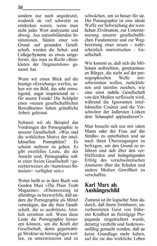 58
sondern nur noch angedeutet,         schwächen, um so besser für sie.
wodurch sie viel schwerer zu         Die Pornographie ist eine ideale
entdecken waren, wenn man            Waffe zur Schwächung der west-
nicht jedes Wort analysierte und     lichen Zivilisation, zur Untermi-
abwog. Aus nationbildenden In-       nierung unserer gesellschaftli-
stitutionen, Säulen einer von        chen Fundamente und zur Weg-
Grund auf gesunden Gesell-           bereitung einer neuen - wahr-
schaft, wurden die Schul- und        scheinlich marxistischen - Ge-
College-Systeme zu etwas umge-       sellschaft.
formt, das man zu Recht »Brut-
kästen der Degeneration« ge-         Wie kommt es, daß sich die Mil-
nannt hat.                           lionen aufrechten, gesetzestreu-
                                     en Bürger, die nicht auf der por-
Wenn wir einen Blick auf die         nographischen     Welle      mit-
heutige »Erziehung« werfen, se-      schwimmen wollen, zurückleh-
hen wir ein Bild, das sehr ermu-     nen und tatenlos zusehen, wie
tigend, sogar inspirierend ist -     eine einst stabile Gesellschaft
für unsere Feinde! Die Schöpfer      von den Medien zerfleischt wird,
eines »neuen gesellschaftlichen      während die Ignoranten intel-
Bewußtseins« haben gründliche        lektueller Couleur und die Ver-
Arbeit geleistet.                    schwörer der äußersten Linken
                                     dem Schauspiel applaudieren?«
Nehmen wir als Beispiel das
Vordringen der Pornographie in       Man braucht sich nur mit »dem
unserer Gesellschaft. »Was sind      Mann oder der Frau auf der
die wirklichen Motive der intel-     Straße« zu unterhalten und sie
lektuellen    Pornophilen?     Es    nach ihren Überzeugungen zu
scheint mehrere zu geben. Es         befragen, um den Grund zu er-
gibt zweifellos Leute, die der       fahren und sich über den ver-
Ansicht sind, Pornographie soll-     blüffenden und beängstigenden
te einer freien Gesellschaft >ge-    Erfolg des verschwörerischen
rechterweise« als >harmloses Sti-    Ansturms über die Schulen und
mulans< verfügbar sein.«             andere Medien Gewißheit zu
                                     verschaffen.
Weiter heißt es in dem Buch von
Gordon Muir »The Plain Truth         Karl Marx als
Magazine«: »Ebensowenig ist          Aushängeschild
allerdings zu bezweifeln, daß an-
dere die Pornographie als Mittel     Zumeist ist ihr logischer Sinn da-
verteidigen, das die freie Gesell-   durch, daß ihrem formbaren, un-
schaft, die es ausbrütete, letzt-    vorbereiteten Geist von frühe-
lich zerstören soll. Wenn diese      ster Kindheit an freizügige Pro-
Leute die Pornographie benut-        paganda eingetrichtert wurde,
zen können, um die Kraft der         derartig verdreht und funktions-
Gesellschaft, deren gegenwärti-      unfähig gemacht worden, daß sie
ge Struktur sie hinwegfegen wol-     keine Grundlage mehr haben,
len, zu unterminieren und zu         auf die sie das wirkliche Leben
 