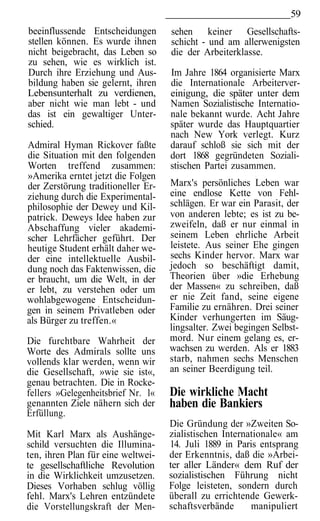 59
beeinflussende Entscheidungen       sehen keiner Gesellschafts-
stellen können. Es wurde ihnen      schicht - und am allerwenigsten
nicht beigebracht, das Leben so     die der Arbeiterklasse.
zu sehen, wie es wirklich ist.
Durch ihre Erziehung und Aus-       Im Jahre 1864 organisierte Marx
bildung haben sie gelernt, ihren    die Internationale Arbeiterver-
Lebensunterhalt zu verdienen,       einigung, die später unter dem
aber nicht wie man lebt - und       Namen Sozialistische Internatio-
das ist ein gewaltiger Unter-       nale bekannt wurde. Acht Jahre
schied.                             später wurde das Hauptquartier
                                    nach New York verlegt. Kurz
Admiral Hyman Rickover faßte        darauf schloß sie sich mit der
die Situation mit den folgenden     dort 1868 gegründeten Soziali-
Worten treffend zusammen:           stischen Partei zusammen.
»Amerika erntet jetzt die Folgen
der Zerstörung traditioneller Er-   Marx's persönliches Leben war
ziehung durch die Experimental-     eine endlose Kette von Fehl-
philosophie der Dewey und Kil-      schlägen. Er war ein Parasit, der
patrick. Deweys Idee haben zur      von anderen lebte; es ist zu be-
Abschaffung vieler akademi-         zweifeln, daß er nur einmal in
scher Lehrfächer geführt. Der       seinem Leben ehrliche Arbeit
heutige Student erhält daher we-    leistete. Aus seiner Ehe gingen
der eine intellektuelle Ausbil-     sechs Kinder hervor. Marx war
dung noch das Faktenwissen, die     jedoch so beschäftigt damit,
er braucht, um die Welt, in der     Theorien über »die Erhebung
er lebt, zu verstehen oder um       der Massen« zu schreiben, daß
wohlabgewogene Entscheidun-         er nie Zeit fand, seine eigene
gen in seinem Privatleben oder      Familie zu ernähren. Drei seiner
als Bürger zu treffen.«             Kinder verhungerten im Säug-
                                    lingsalter. Zwei begingen Selbst-
Die furchtbare Wahrheit der         mord. Nur einem gelang es, er-
Worte des Admirals sollte uns       wachsen zu werden. Als er 1883
vollends klar werden, wenn wir      starb, nahmen sechs Menschen
die Gesellschaft, »wie sie ist«,    an seiner Beerdigung teil.
genau betrachten. Die in Rocke-
fellers »Gelegenheitsbrief Nr. l«   Die wirkliche Macht
genannten Ziele nähern sich der     haben die Bankiers
Erfüllung.
                                    Die Gründung der »Zweiten So-
Mit Karl Marx als Aushänge-         zialistischen Internationale« am
schild versuchten die Illumina-     14. Juli 1889 in Paris entsprang
ten, ihren Plan für eine weltwei-   der Erkenntnis, daß die »Arbei-
te gesellschaftliche Revolution     ter aller Länder« dem Ruf der
in die Wirklichkeit umzusetzen.     sozialistischen Führung nicht
Dieses Vorhaben schlug völlig       Folge leisteten, sondern durch
fehl. Marx's Lehren entzündete      überall zu errichtende Gewerk-
die Vorstellungskraft der Men-      schaftsverbände      manipuliert
 