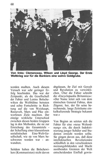 60




Von links: Clemenceau, Wilson und Lloyd George. Der Erste
Weltkrieg war für die Bankiers eine wahre Goldgrube.



werden mußten. Auch diesem         abgelassen, ihr Ziel mit Gewalt
Versuch war sehr geringer Er-      und Revolution zu verwirkli-
folg beschieden. Das war der       chen. Über die Fabier schreibt
Zeitpunkt, als die Gesellschaft    die »Encyclopaedia Britannica«:
der Fabier und Lenins Bolsche-     »Der Name leitet sich von dem
wiken die Weltbühne betraten       römischen General Fabius, dem
und echte Fortschritte in Rich-    Zögerer, her, der für seine be-
tung auf die von Weishaupt,        rechnende, lange Zeiträume ein-
Roosevelt, Marx und Pike ent-      kalkulierende Strategie bekannt
worfenen Ziele machten. Der        war.«
einzige wirkliche Unterschied
zwischen diesen beiden Gruppen     Von Beginn an setzten sich die
lag in den Methoden, die sie zur   Fabier für eine »neue Weltord-
Erreichung des Gesamtziels -       nung« ein, die durch Indoktri-
der Schaffung einer klassenlosen   nierung junger Schüler und Stu-
sozialistischen    Eine-Welt-Ge-   denten erreicht werden sollte.
sellschaft, wie sie von Marx be-   Sie gingen davon aus, daß diese
schworen worden war - an-          intellektuellen Revolutionäre
wandten.                           schließlich in den verschiedenen
                                   meinungsbildenden und Macht
Seitdem haben die Bolschewi-       ausübenden Gremien der Welt
ken (Kommunisten) nicht davon      entscheidenden Einfluß gewin-
 