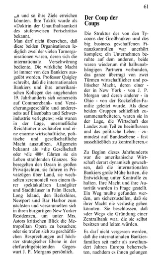 61
 nen und so ihre Ziele erreichen
 könnten. Ihre Taktik wurde als
                                      Der Coup der
 »Doktrin der Unaufhaltsamkeit        Coups
 des stufenweisen Fortschritts«
                                      Die Struktur der von den Ty-
 bekannt.                             coons der Großbanken und des
 Man darf nicht übersehen, daß
 diese beiden Organisationen le-      big business geschaffenen Fi-
 diglich zwei der vielen Tarnorga-    nanzkontrollen war unerhört
 nisationen waren, deren sich die     komplex; ein Unternehmen be-
 internationale     Verschwörung      ruhte auf dem anderen, beide
                                      waren wiederum mit halbunab-
 bediente. Die wirkliche Macht
 ist immer von den Bankiers aus-      hängigen Partnern verbunden,
 geübt worden. Professor Quigley      das ganze überragt von zwei
 schreibt, daß die internationalen    Türmen wirtschaftlicher und po-
Bankiers und ihre amerikani-          litischer Macht, deren einer -
schen Kollegen des angehenden         der in New York - von J. P.
 19. Jahrhunderts sich »einerseits    Morgan und deren anderer - in
auf Commerzbank- und Versi-           Ohio - von der Rockefeller-Fa-
cherungsgeschäfte und anderer-        milie geleitet wurde. Als diese
seits auf Eisenbahn und Schwer-       beiden Gruppen schließlich zu-
industrie verlegten«; »sie waren      sammenarbeiteten, waren sie in
in der Lage, unermeßliche             der Lage, die Wirtschaft des
Reichtümer anzuhäufen und ei-         Landes zum Teil zu beeinflussen
ne enorme wirtschaftliche, poli-      und das politische Leben - zu-
tische und gesellschaftliche          mindest auf Bundesebene - fast
Macht auszuüben. Allgemein            ausschließlich zu kontrollieren.«
bekannt als >die Gesellschaft
oder >die 400< führten sie ein        Zu Beginn dieses Jahrhunderts
Leben strahlenden Glanzes. Sie        war die amerikanische Wirt-
besegelten den Ozean in großen        schaft derart dynamisch gewach-
Privatjachten, sie fuhren in Pri-     sen, daß die internationalen
vatzügen über Land, sie wech-         Bankiers große Mühe hatten, die
selten zeremoniell von einem ih-      Entwicklung unter Kontrolle zu
rer spektakulären Landgüter           halten. Ihre Macht und ihre Au-
und Stadthäuser in Palm Beach,        torität wurden in Frage gestellt.
Long Island, den Berkshires,          Ein Weg mußte gefunden wer-
Newport und Bar Harbor zum            den, um sicherzustellen, daß sie
nächsten und versammelten sich        ihrer Macht nie verlustig gehen
in ihren burgartigen New Yorker       könnten. Sie beschlossen, daß
Residenzen, um unter Mrs.             »der Weg« die Gründung einer
Astors kritischen Blick die Me-       Zentralbank war, die sie selbst
tropolitan Opera zu besuchen;         besitzen und leiten würden.
oder sie trafen sich zu geschäftli-   Es darf nicht vergessen werden,
chen Besprechungen auf höch-          daß die internationalen Bankier-
ster strategischer Ebene in der       familien seit mehr als zweihun-
ehrfurchtgebietenden       Gegen-     dert Jahren Europa beherrsch-
wart J. P. Morgans persönlich.        ten, nachdem es ihnen gelungen
 