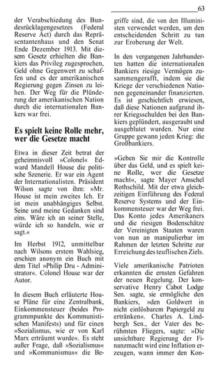 63
der Verabschiedung des Bun-         griffe sind, die von den Illumini-
desrücklagengesetzes (Federal       sten verwendet werden, um den
Reserve Act) durch das Reprä-       entscheidenden Schritt zu tun
sentantenhaus und den Senat         zur Eroberung der Welt.
Ende Dezember 1913. Mit die-
sem Gesetz erhielten die Ban-       In den vergangenen Jahrhunder-
kiers das Privileg zugesprochen,    ten hatten die internationalen
Geld ohne Gegenwert zu schaf-       Bankiers riesige Vermögen zu-
fen und es der amerikanischen       sammengerafft, indem sie die
Regierung gegen Zinsen zu lei-      Kriege der verschiedenen Natio-
hen. Der Weg für die Plünde-        nen gegeneinander finanzierten.
rung der amerikanischen Nation      Es ist geschichtlich erwiesen,
durch die internationalen Ban-      daß diese Nationen aufgrund ih-
kers war frei.                      rer Kriegsschulden bei den Ban-
                                    kiers geplündert, ausgeraubt und
Es spielt keine Rolle mehr,         ausgeblutet wurden. Nur eine
wer die Gesetze macht               Gruppe gewann jeden Krieg: die
                                    Großbankiers.
Etwa in dieser Zeit betrat der
geheimnisvoll »Colonel« Ed-         »Geben Sie mir die Kontrolle
ward Mandell House die politi-      über das Geld, und es spielt kei-
sche Szenerie. Er war ein Agent     ne Rolle, wer die Gesetze
der Internationalisten. Präsident   macht«, sagte Mayer Amschel
Wilson sagte von ihm: »Mr.          Rothschild. Mit der etwa gleich-
House ist mein zweites Ich. Er      zeitigen Einführung des Federal
ist mein unabhängiges Selbst.       Reserve Systems und der Ein-
Seine und meine Gedanken sind       kommensteuer war der Weg frei.
eins. Wäre ich an seiner Stelle,    Das Konto jedes Amerikaners
würde ich so handeln, wie er        und die riesigen Bodenschätze
sagt.«                              der Vereinigten Staaten waren
                                    von nun an manipulierbar im
Im Herbst 1912, unmittelbar         Rahmen der letzten Schritte zur
nach Wilsons erstem Wahlsieg,       Erreichung des teuflischen Ziels.
erschien anonym ein Buch mit
dem Titel »Philip Dru - Admini-     Viele amerikanische Patrioten
strator«. Colonel House war der     erkannten die ernsten Gefahren
Autor.                              der neuen Regelung. Der kon-
                                    servative Henry Cabot Lodge
In diesem Buch erläuterte Hou-      Sen. sagte, sie ermögliche den
se Pläne für eine Zentralbank,      Bankiers, »den Goldwert in
Einkommensteuer (beides Pro-        nicht einlösbarem Papiergeld zu
grammpunkte des Kommunisti-         ertränken«. Charles A. Lind-
schen Manifests) und für einen      bergh Sen., der Vater des be-
»Sozialismus, wie er von Karl       rühmten Fliegers, sagte: »Die
Marx erträumt wurde«. Es steht      unsichtbare Regierung der Fi-
außer Frage, daß »Sozialismus«      nanzmacht wird eine Inflation er-
und »Kommunismus« die Be-           zeugen, wann immer den Kon-
 
