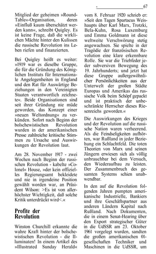 -                        67
Mitglied der geheimen »Round-        vom 8. Februar 1920 schrieb er:
Table«-Organisation,       deren     »Seit den Tagen Spartacus Weis-
»Einfluß kaum überschätzt wer-       haupts über Karl Marx, Trotzki,
den kann«, schreibt Quigley. Es      Bela-Kuhn, Rosa Luxemburg
ist keine Frage, daß die wirkli-     und Emma Goldmann ist diese
chen Mächte hinter den Kulissen      weltweite Verschwörung stetig
die russische Revolution ins Le-     angewachsen. Sie spielte in der
ben riefen und finanzierten.         Tragödie der französischen Re-
                                     volution eine klare erkennbare
Bei Quigley heißt es weiter:         Rolle. Sie war die Triebfeder je-
»1919 war es dieselbe Gruppe,        der subversiven Bewegung des
die für die Gründung des König-      19. Jahrhunderts; und jetzt hat
lichen Instituts für Internationa-   diese Gruppe außergewöhnli-
le Angelegenheiten in England        cher Persönlichkeiten aus der
und den Rat für Auswärtige Be-       Unterwelt der großen Städte
ziehungen in den Vereinigten         Europas und Amerikas das rus-
Staaten verantwortlich zeichne-      sische Volk beim Schöpf gepackt
te«. Beide Organisationen sind       und ist praktisch der unbe-
seit ihrer Gründung nie müde         schränkte Herrscher dieses Rie-
geworden, das Konzept einer          senreichs geworden.«
»neuen Weltordnung« zu ver-
künden. Sofort nach Beginn der       Die Auswirkungen des Krieges
bolschewistischen      Revolution    und der Revolution auf die russi-
wurden in der amerikanischen         sche Nation waren verheerend.
Presse zahlreiche kritische Stim-    Als die Feindseligkeiten aufhör-
men zu Ursache und Auswir-           ten, war Rußland in jeder Bezie-
kungen der Revolution laut.          hung ein Schlachtfeld. Die toten
                                     Theorien von Marx und seinen
Am 28. November 1917 - zwei          Jüngern erwiesen sich als völlig
Wochen nach Beginn der russi-        unbrauchbar bei dem Versuch,
schen Revolution - kabelte »Co-      den Wiederaufbau zu leisten.
lonel« House, »der kein offiziel-    Der Zusammenbruch des ge-
les Regierungsamt bekleidete         samten Systems schien unab-
und nie in irgendeine Position       wendbar.
gewählt worden war, an Präsi-        In den auf die Revolution fol-
dent Wilson: >Es ist von aller-      genden Jahren pumpten ameri-
höchster Wichtigkeit, daß solche     kanische Industrielle, Bankiers
Kritik unterdrückt wird<.«           und ihre Geschäftspartner aus
                                     anderen Ländern Kapital nach
Profite der                          Rußland. Nach Dokumenten,
Revolution                           die in einem Senat-Hearing über
                                     den Export strategischer Güter
Winston Churchill erkannte die       in die UdSSR am 23. Oktober
wahre Kraft hinter der bolsche-      1961 vorgelegt wurden, sandten
wistischen Revolution - die II-      die großen amerikanischen 01-
luminaten! In einem Artikel des      gesellschaften Techniker und
»Illustrated Sunday Herald«          Maschinen in die UdSSR, um
 