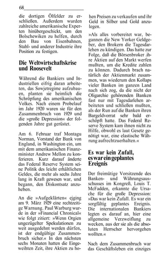 68
die dortigen Ölfelder zu er-         hen Preisen zu verkaufen und ihr
schließen. Außerdem wurden           Geld in Silber und Gold anzu-
zahlreiche amerikanische Exper-      legen.
ten hinübergeschickt, um den
Bolschewiken zu helfen, durch        »Als alles vorbereitet war, be-
den Bau von Eisenbahnen,             gannen die New Yorker Geldge-
Stahl- und anderer Industrie ihre    ber, den Brokern die Tagesdar-
Position zu festigen.                lehen zu kündigen. Das hatte zur
                                     Folge, daß die Börsenbroker .ih-
                                     re Aktien auf den Markt werfen
Die Weltwirtschaftskrise             mußten, um die Kredite zahlen
und Roosevelt                        zu können. Dadurch brach na-
                                     türlich der Aktienmarkt zusam-
Während die Bankiers und In-         men, was wiederum den Kollaps
dustriellen eifrig daran arbeite-    vieler Banken im ganzen Land
ten, das Sowjetregime aufzubau-      nach sich zog, da die nicht der
en, planten sie heimlich die         Oligarchie gehörenden Banken
Schröpfung des amerikanischen        fast nur mit Tagesdarlehen ar-
Volkes. Nach einem Probelauf         beiteten und schließen mußten,
im Jahr 1920 waren sie für den       als der Run auf die Banken ihren
Zusammenbruch von 1929 und           Bargeldvorrat sehr bald er-
die »große Depression« der fol-      schöpft hatte. Das Federal Re-
genden Jahre gut gerüstet.           serve System kam ihnen nicht zu
                                     Hilfe, obwohl es laut Gesetz ge-
Am 6. Februar traf Montagu           nötigt war, eine elastische Wäh-
Norman, Vorstand der Bank von        rung aufrechtzuerhalten.«
England, in Washington ein, um
mit dem amerikanischen Finanz-
minister Andrew Mellon zu kon-       Es war kein Zufall,
ferieren. Kurz darauf änderte        es war ein geplantes
das Federal Reserve System sei-      Ereignis
ne Politik des leicht erhältlichen
Geldes, die mehr als sechs Jahre     Der freimütige Vorsitzende des
lang in Kraft gewesen war, und       Banken- und Währungsaus-
begann, den Diskontsatz anzu-        schusses im Kongreß, Louis T.
heben.                               McFadden, erkannte die Ursa-
                                     che für die große Depression:
An die »Aufgeklärten« ejging         »Das war kein Zufall. Es war ein
am 9. März 1929 eine rechtzeiti-     sorgfältig geplantes Ereignis.
ge Warnung. Paul Warburg wur-        Die internationalen Bankiers
de in der »Financial Chronical«      legten es darauf an, hier eine
wie folgt zitiert: »Wenn Orgien      allgemeine Verzweiflung zu
ungezügelter Spekulationen zu        wecken, aus der sie als die abso-
weit ausgedehnt werden dürfen,       luten Herrscher hervorgehen
ist der endgültige Zusammen-         wollten.«
bruch sicher.« In den nächsten
sechs Monaten hatten die Einge-      Nach dem Zusammenbruch war
weihten Zeit, ihre Aktien zu ho-     das Geschäftsleben ein einziges
 