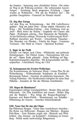 des Empires - Sanierung einer christlichen Nation - Der sicher-
ste Weg ist die Währung zerstören - Die verheerenden Auswir-
kungen - Zerstörung durch progressive Erziehung - Lügen
werden zu Wahrheiten - Wie sah die Wahrheit aus? - Die
gezinkte Energiekrise - Finanziell im Himmel sitzend            162

IX. Sieg über Europa
Auf dem Weg zur Welteroberung - Seit 1936 Luftoffensive
geplant - Sieg um jeden Preis - Keine andere Alternative als
Krieg - Der Nordafrika-Feldzug - Eine Erklärung wird ge-
sucht - Blick hinter die Kulisse - Gespräche mit Canaris und
Papen - Washington schwieg - Eine Marionette der Machtelite -
An der Halskrause erhängt - Warum die Versklavung der Welt? -
Rußland marschiert gen Westen - Erleuchtende Tatsachen -
Das Massaker von Dresden - Früchte des Sieges - Verratenes
Vertrauen - Der Mord an Vlasow - Operation Keelhaul           178

X. Sieger ist der Profit
Einfuhr von Opium nach China - Militärische und politische
Demütigungen - Der Polizist Asiens - Nationalismus lebt wie-
der auf - Japans Kode geknackt - Keine Hoffnung auf Sieg -
Kapitulationsangebot abgelehnt - Mit Kriegsschulden und Rie-
senprofiten - Unsichtbarer Krieg der USA                     199

XI. Konsequenzen des Zweiten Weltkrieges
Der Kommunismus als Schwarzer Mann - Lenins Plan für die
Welteroberung - Wildwuchernder Sozialismus als Krankheit -
Brennpunkt Nahost - Attentate als politisches Instrument - Die
Teilung Palästinas - Die Nachkommen kämpfen für einen Staat
Palästina - Jerusalem als Sitz des Obersten Gerichtshofes      212

XII. Siegen die Illuminaten?
Engstirnigkeit infolge Unaufgeklärtheit - Bruder Zbig und der
Marxismus - Ein Elite kontrolliert und steuert - Bruder Zbig
und die Bankers - Was bringt die Reagan-Regierung? -
Kanonen und Butter-Politik - Monetisierung von Schulden -
Mißachtung der Gesetze - Amerikas Schicksalsdekade            221

XIII. Neuer Star für eine alte Clique
Das Phänomen Reagan - Vision eines wunderbaren Amerikas -
Die Roten von Hollywood - Reagans rote Märchen - Reagans
Polit-Show - Erste Schatten zeigen sich - Rhetorik und Wirk-
lichkeit - Das Attentat - ein Komplott? - Einladung zur Ermor-
dung - Politik macht merkwürdige Bettgenossen                  231
 