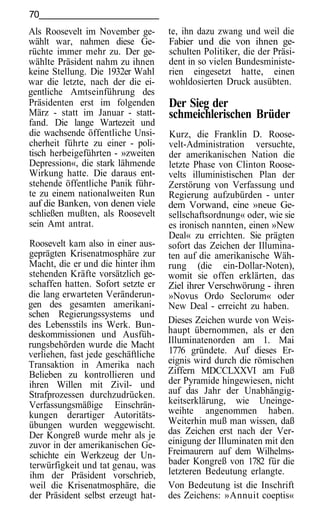 70
Als Roosevelt im November ge-        te, ihn dazu zwang und weil die
wählt war, nahmen diese Ge-          Fabier und die von ihnen ge-
rüchte immer mehr zu. Der ge-        schulten Politiker, die der Präsi-
wählte Präsident nahm zu ihnen       dent in so vielen Bundesministe-
keine Stellung. Die 1932er Wahl      rien eingesetzt hatte, einen
war die letzte, nach der die ei-     wohldosierten Druck ausübten.
gentliche Amtseinführung des
Präsidenten erst im folgenden        Der Sieg der
März - statt im Januar - statt-      schmeichlerischen Brüder
fand. Die lange Wartezeit und
die wachsende öffentliche Unsi-      Kurz, die Franklin D. Roose-
cherheit führte zu einer - poli-     velt-Administration versuchte,
tisch herbeigeführten - »zweiten     der amerikanischen Nation die
Depression«, die stark lähmende      letzte Phase von Clinton Roose-
Wirkung hatte. Die daraus ent-       velts illuministischen Plan der
stehende öffentliche Panik führ-     Zerstörung von Verfassung und
te zu einem nationalweiten Run       Regierung aufzubürden - unter
auf die Banken, von denen viele      dem Vorwand, eine »neue Ge-
schließen mußten, als Roosevelt      sellschaftsordnung« oder, wie sie
sein Amt antrat.                     es ironisch nannten, einen »New
                                     Deal« zu errichten. Sie prägten
Roosevelt kam also in einer aus-     sofort das Zeichen der Illumina-
geprägten Krisenatmosphäre zur       ten auf die amerikanische Wäh-
Macht, die er und die hinter ihm     rung (die ein-Dollar-Noten),
stehenden Kräfte vorsätzlich ge-     womit sie offen erklärten, das
schaffen hatten. Sofort setzte er    Ziel ihrer Verschwörung - ihren
die lang erwarteten Veränderun-      »Novus Ordo Seclorum« oder
gen des gesamten amerikani-          New Deal - erreicht zu haben.
schen Regierungssystems und
des Lebensstils ins Werk. Bun-       Dieses Zeichen wurde von Weis-
deskommissionen und Ausfüh-          haupt übernommen, als er den
rungsbehörden wurde die Macht        Illuminatenorden am 1. Mai
verliehen, fast jede geschäftliche   1776 gründete. Auf dieses Er-
Transaktion in Amerika nach          eignis wird durch die römischen
Belieben zu kontrollieren und        Ziffern MDCCLXXVI am Fuß
ihren Willen mit Zivil- und          der Pyramide hingewiesen, nicht
Strafprozessen durchzudrücken.       auf das Jahr der Unabhängig-
Verfassungsmäßige Einschrän-         keitserklärung, wie Uneinge-
kungen derartiger Autoritäts-        weihte angenommen haben.
übungen wurden weggewischt.          Weiterhin muß man wissen, daß
Der Kongreß wurde mehr als je        das Zeichen erst nach der Ver-
zuvor in der amerikanischen Ge-      einigung der Illuminaten mit den
schichte ein Werkzeug der Un-        Freimaurern auf dem Wilhelms-
terwürfigkeit und tat genau, was     bader Kongreß von 1782 für die
ihm der Präsident vorschrieb,        letzteren Bedeutung erlangte.
weil die Krisenatmosphäre, die       Von Bedeutung ist die Inschrift
der Präsident selbst erzeugt hat-    des Zeichens: »Annuit coeptis«
 