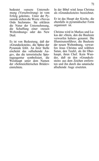 71
bedeutet »unsere Unterneh-          In der Bibel wird Jesus Christus
mung (Verschwörung) ist vom         als »Grundeckstein« bezeichnet.
Erfolg gekrönt«. Unter der Py-
ramide stehen die Worte »Novus      Er ist das Haupt der Kirche, die
Ordo Seclorum«. Sie erklären        ebenfalls in pyramidischer Form
die Natur der Unternehmung,         organisiert ist.
die Schaffung einer »neuen
Weltordnung« oder des New           Christus wird in Markus und Lu-
Deal.                               kas der »Stein, den die Bauleute
                                    verworfen haben« genannt. Die
Es ist von Bedeutung, daß der       Illuminatenführer, die Bauleute
»Grundeckstein«, die Spitze der     der neuen Weltordnung, verwar-
Pyramide fehlt. An ihrer Stelle     fen Jesus Christus und wählten
erscheint das »allsehende Au-       Satan, den Teufel, als ihr Ober-
ge«, das die terroristische Spio-   haupt, ihren Chef. Kein Wun-
nageagentur symbolisiert, die       der, daß sie den »Grundeck-
Weishaupt unter dem Namen           stein« aus dem Zeichen entfern-
der »Schmeichlerischen Brüder«      ten und ihn durch das satanische
einrichtete.                        allsehende Auge ersetzten.
 