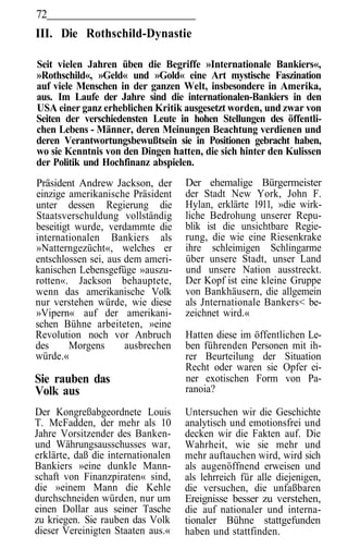 72
III. Die Rothschild-Dynastie

Seit vielen Jahren üben die Begriffe »Internationale Bankiers«,
»Rothschild«, »Geld« und »Gold« eine Art mystische Faszination
auf viele Menschen in der ganzen Welt, insbesondere in Amerika,
aus. Im Laufe der Jahre sind die internationalen-Bankiers in den
USA einer ganz erheblichen Kritik ausgesetzt worden, und zwar von
Seiten der verschiedensten Leute in hohen Stellungen des öffentli-
chen Lebens - Männer, deren Meinungen Beachtung verdienen und
deren Verantwortungsbewußtsein sie in Positionen gebracht haben,
wo sie Kenntnis von den Dingen hatten, die sich hinter den Kulissen
der Politik und Hochfinanz abspielen.
Präsident Andrew Jackson, der       Der ehemalige Bürgermeister
einzige amerikanische Präsident     der Stadt New York, John F.
unter dessen Regierung die          Hylan, erklärte 1911, »die wirk-
Staatsverschuldung vollständig      liche Bedrohung unserer Repu-
beseitigt wurde, verdammte die      blik ist die unsichtbare Regie-
internationalen Bankiers als        rung, die wie eine Riesenkrake
»Natterngezücht«, welches er        ihre schleimigen Schlingarme
entschlossen sei, aus dem ameri-    über unsere Stadt, unser Land
kanischen Lebensgefüge »auszu-      und unsere Nation ausstreckt.
rotten«. Jackson behauptete,        Der Kopf ist eine kleine Gruppe
wenn das amerikanische Volk         von Bankhäusern, die allgemein
nur verstehen würde, wie diese      als Jnternationale Bankers< be-
»Vipern« auf der amerikani-         zeichnet wird.«
schen Bühne arbeiteten, »eine
Revolution noch vor Anbruch         Hatten diese im öffentlichen Le-
des      Morgens      ausbrechen    ben führenden Personen mit ih-
würde.«                             rer Beurteilung der Situation
                                    Recht oder waren sie Opfer ei-
Sie rauben das                      ner exotischen Form von Pa-
Volk aus                            ranoia?

Der Kongreßabgeordnete Louis        Untersuchen wir die Geschichte
T. McFadden, der mehr als 10        analytisch und emotionsfrei und
Jahre Vorsitzender des Banken-      decken wir die Fakten auf. Die
und Währungsausschusses war,        Wahrheit, wie sie mehr und
erklärte, daß die internationalen   mehr auftauchen wird, wird sich
Bankiers »eine dunkle Mann-         als augenöffnend erweisen und
schaft von Finanzpiraten« sind,     als lehrreich für alle diejenigen,
die »einem Mann die Kehle           die versuchen, die unfaßbaren
durchschneiden würden, nur um       Ereignisse besser zu verstehen,
einen Dollar aus seiner Tasche      die auf nationaler und interna-
zu kriegen. Sie rauben das Volk     tionaler Bühne stattgefunden
dieser Vereinigten Staaten aus.«    haben und stattfinden.
 