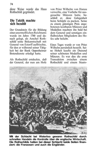 74
diese Weise wurde das Haus         von Prinz Wilhelm von Hanau
Rothschild gegründet.              verweilte, eine Vorliebe für aus-
                                   gesuchte Münzen hatte, be-
                                   schloß er, diese Gelegenheit
Die Taktik machte                  beim Schöpfe zu packen. Seine
sich bezahlt                       zu einem günstigen Preis ange-
                                   botenen kostbaren Münzen und
Der Grundstein für die Bildung     Medaillen machten ihn bald bei
eines unermeßlichen Reichtums      dem General und sonstigen ein-
wurde im Jahre 1760 und da-        flußreichen Mitgliedern des Ho-
nach gelegt, als Amchel Roth-      fes sehr beliebt.
schild seine Bekanntschaft mit
General von Estorff auffrischte,   Eines Tages wurde er von Prinz
für den er während seiner Tätig-   Wilhelm persönlich bestellt. Sei-
keit bei der Bank Oppenheimer      ne Hoheit kaufte ein Dutzend
Botendienste erledigt hatte.       seiner schönsten Medaillen und
                                   Münzen. Es war dies die erste
Als Rothschild entdeckte, daß      Transaktion zwischen einem
der General, der nun am Hofe       Rothschild und einem Staats-




Mlt der Schlacht bei Waterloo gewann Rothschild durch
schnelles Handeln die Kontrolle über die englische Wirtschaft.
Die Rothschilds hatten bei dieser Schlacht beide Seiten finan-
ziert: die Franzosen und auch die Engländer.
 
