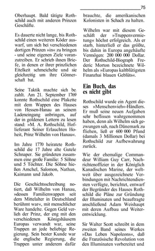 75
Oberhaupt. Bald tätigte Roth-       brauchte, die amerikanischen
schild auch mit anderen Prinzen     Kolonisten in Schach zu halten.
Geschäfte.
                                    Wilhelm war mit diesem Ge-
Es dauerte nicht lange, bis Roth-   schäft der »Truppenvermie-
schild einen weiteren Köder aus-    tung« höchst erfolgreich. Als er
warf, um sich bei verschiedenen     starb, hinterließ er das größte,
dortigen Prinzen »in« zu bringen    bis dahin in Europa angehäufte
- und seine eigenen Ziele voran-    Vermögen: 200 000 000 Dollar.
zutreiben. Er schrieb ihnen Brie-   Der Rothschild-Biograph Fre-
fe, in denen er ihrer prinzlichen   deric Morton bezeichnete Wil-
Eitelkeit schmeichelte und sie      helm als »Europas kaltblütigsten
gleichzeitig um ihre Gönner-        Finanzhai blauen Geblüts«.
schaft bat.

Seine Taktik machte sich be:
                                    Ein Buch, das
zahlt. Am 21. September 1769
                                    es nicht gibt
konnte Rothschild eine Plakette     Rothschild wurde ein Agent die-
mit dem Wappen des Hauses           ses »Menschenvieh«-Händlers.
von Hessen-Hanau an seinem          Er muß seine neuen Aufgaben
Ladeneingang anbringen, auf         sehr beflissen wahrgenommen
der in goldenen Lettern zu lesen    haben, denn als Wilhelm sich ge-
stand: »M. A. Rothschild, Hof-      zwungen sah, nach Dänemark zu
lieferant Seiner Erlauchten Ho-     fliehen, ließ er 600 000 Pfund
heit, Prinz Wilhelm von Hanau«.     (damals 3 Millionen Dollar) bei
                                    Rothschild zur Aufbewahrung
Im Jahre 1770 heiratete Roth-       zurück.
schild die 17 Jahre alte Gutele
Schnaper. Sie gründeten zusam-      Wie der ehemalige Comman-
men eine große Familie: 5 Söhne     deur William Guy Carr, Nach-
und 5 Töchter. Die Söhne hie-       richtenoffizier in der Königlich
ßen Amchel, Salomon, Nathan,        Kanadischen Marine, der welt-
Kaimann und Jakob.                  weit über ausgezeichnete Ver-
                                    bindungen mit Nachrichtendien-
Die Geschichtsschreibung no-        sten verfügte, berichtet, entwarf
tiert, daß Wilhelm von Hanau,       der Begründer des Hauses Roth-
»dessen Familienwappen seit         schild die Pläne zur Gründung
dem Mittelalter in Deutschland      der Illuminaten und beauftragte
berühmt war«, mit menschlicher      anschließend Adam Weishaupt
Ware handelte. Gegen Geld ver-      mit deren Aufbau und Weiter-
lieh der Prinz, der eng mit den     entwicklung.
verschiedenen Königshäusern
Europas verwandt war, seine         Sir Walter Scott schreibt in dem
Truppen an jede beliebige Re-       zweiten Band seines Werkes
gierung. Sein bester Kunde war      »Das Leben Napoleons«, daß
die englische Regierung, die        die Französische Revolution von
Truppen unter anderem dafür         den Illuminaten vorbereitet und
 