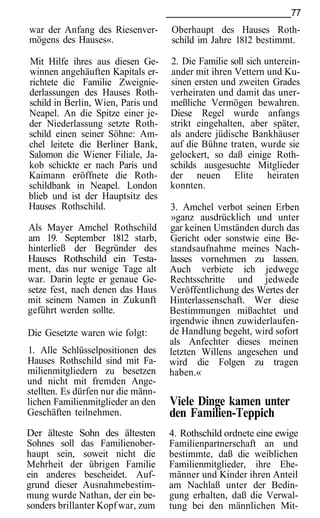77
war der Anfang des Riesenver-       Oberhaupt des Hauses Roth-
mögens des Hauses«.                 schild im Jahre 1812 bestimmt.

Mit Hilfe ihres aus diesen Ge-      2. Die Familie soll sich unterein-
winnen angehäuften Kapitals er-     ander mit ihren Vettern und Ku-
richtete die Familie Zweignie-      sinen ersten und zweiten Grades
derlassungen des Hauses Roth-       verheiraten und damit das uner-
schild in Berlin, Wien, Paris und   meßliche Vermögen bewahren.
Neapel. An die Spitze einer je-     Diese Regel wurde anfangs
der Niederlassung setzte Roth-      strikt eingehalten, aber später,
schild einen seiner Söhne: Am-      als andere jüdische Bankhäuser
chel leitete die Berliner Bank,     auf die Bühne traten, wurde sie
Salomon die Wiener Filiale, Ja-     gelockert, so daß einige Roth-
kob schickte er nach Paris und      schilds ausgesuchte Mitglieder
Kaimann eröffnete die Roth-         der neuen Elite heiraten
schildbank in Neapel. London        konnten.
blieb und ist der Hauptsitz des
Hauses Rothschild.                  3. Amchel verbot seinen Erben
                                    »ganz ausdrücklich und unter
Als Mayer Amchel Rothschild         gar keinen Umständen durch das
am 19. September 1812 starb,        Gericht oder sonstwie eine Be-
hinterließ der Begründer des        standsaufnahme meines Nach-
Hauses Rothschild ein Testa-        lasses vornehmen zu lassen.
ment, das nur wenige Tage alt       Auch verbiete ich jedwege
war. Darin legte er genaue Ge-      Rechtsschritte und jedwede
setze fest, nach denen das Haus     Veröffentlichung des Wertes der
mit seinem Namen in Zukunft         Hinterlassenschaft. Wer diese
geführt werden sollte.              Bestimmungen mißachtet und
                                    irgendwie ihnen zuwiderlaufen-
Die Gesetzte waren wie folgt:       de Handlung begeht, wird sofort
                                    als Anfechter dieses meinen
1. Alle Schlüsselpositionen des     letzten Willens angesehen und
Hauses Rothschild sind mit Fa-      wird die Folgen zu tragen
milienmitgliedern zu besetzen       haben.«
und nicht mit fremden Ange-
stellten. Es dürfen nur die männ-
lichen Familienmitglieder an den    Viele Dinge kamen unter
Geschäften teilnehmen.              den Familien-Teppich
Der älteste Sohn des ältesten       4. Rothschild ordnete eine ewige
Sohnes soll das Familienober-       Familienpartnerschaft an und
haupt sein, soweit nicht die        bestimmte, daß die weiblichen
Mehrheit der übrigen Familie        Familienmitglieder, ihre Ehe-
ein anderes bescheidet. Auf-        männer und Kinder ihren Anteil
grund dieser Ausnahmebestim-        am Nachlaß unter der Bedin-
mung wurde Nathan, der ein be-      gung erhalten, daß die Verwal-
sonders brillanter Kopf war, zum    tung bei den männlichen Mit-
 