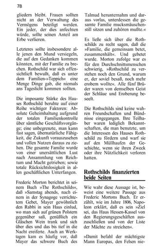 78
gliedern bleibt. Frauen sollten     Talmud herunternahm und dar-
nicht an der Verwaltung des         aus vorlas, unterdessen die ge-
Vermögens beteiligt werden.         samte Familie mucksmäuschen-
Ein jeder, der dies anfechten       still sitzen und zuhören mußte.«
würde, sollte seinen Anteil am
Erbe verlieren.                     Es ließe sich über die Roth-
                                    schilds zu recht sagen, daß die
Letzteres sollte insbesondere al-   »Familie, die gemeinsam betet,
le jenen den Mund versiegeln,       zusammenhält«. Und gebetet
die auf den Gedanken kommen         wurde. Morton zufolge war es
könnten, mit der Familie zu bre-    für den Durchschnittsmenschen
chen. Rothschild war sich offen-    schwierig, »Rothschild zu ver-
sichtlicft bewußt, daß es unter     stehen noch den Grund, warum
dem Familien-»Teppich« eine         er, der soviel besaß, noch mehr
Menge Dinge gab, die niemals        erobern wollte«. Alle fünf Brü-
ans Tageslicht kommen sollten.      der waren von demselben Geist
                                    der Schläue und Eroberung be-
Die imposante Stärke des Hau-       seelt.
ses Rothschild beruhte auf einer
Reihe wichtiger Faktoren: Ab-       Die Rothschilds sind keine wah-
solute Geheimhaltung aufgrund       ren Freundschaften und Bünd-
der totalen Familienkontrolle       nisse eingegangen. Ihre Teilha-
über sämtliche Geschäftsvorgän-     ber waren lediglich Bekannt-
ge; eine unbegrenzte, man kann      schaften, die man benutzte, um
fast sagen, übernatürliche Fähig-   die Interessen des Hauses Roth-
keit, die Zukunft vorauszusehen     schild zu fördern und warf sie
und vollen Nutzen daraus zu zie-    auf den Müllhaufen der Ge-
hen. Die gesamte Familie wurde      schichte, wenn sie ihren Zweck
von einer unersättlichen Lust       oder ihre Nützlichkeit verloren
nach Ansammlung von Reich-          hatten.
tum und Macht getrieben; sowie
totale Rücksichtslosigkeit in al-
len geschäftlichen Unterfangen.     Rothschilds finanzierten
                                    beide Seiten
Frederic Morton berichtet in sei-
nem Buch »The Rothschilds«,         Wie wahr diese Aussage ist, be-
daß »Samstag abends, nach ei-       weist eine weitere Passage aus
nem in der Synagoge verrichte-      Frederic Mortons Buch. Er er-
tem Gebet, Mayer gewöhnlich         zählt, wie im Jahre 1806, Napo-
den Rabbi in sein Haus einlud,      leon erklärt, daß es sein »Ziel
wo man sich auf grünen Polstern     sei, das Haus Hessen-Kassel von
gegenüber saß, genüßlich ein        den Regierungsgeschäften aus-
Gläschen Wein trank und sich        zuschließen und von der Liste
über dies und das bis tief in die   der Mächte zu streichen«.
Nacht ereiferte. Auch an Werk-
tagen kam es häufig vor, daß        »Damit befahl der mächtigste
Mayer das schwere Buch des          Mann Europas, den Felsen nie-
 