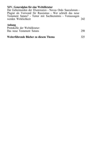 XIV. Generalplan für eine Weltdiktatur
Der Geheimorden der Illuminaten - Novus Ordo Saeculorum -
Plagiat als Vorwand für Rassismus - Wer schrieb das neue
Testament Satans? - Terror mit Sachkenntnis - Voraussagen
werden Wirklichkeit                                       242
Anhang
Protokolle der Weltdiktatur:
Das neue Testament Satans                                250

Weiterführende Bücher zu diesem Thema                    325
 