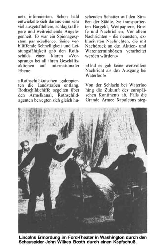 netz informierten. Schon bald          schenden Schatten auf den Stra-
entwickelte sich daraus eine sehr      ßen der Städte. Sie transportier-
viel ausgetüftteltere, schlagkräfti-   ten Bargeld, Wertpapiere, Brie-
gere und weitreichende Angele-         fe und Nachrichten. Vor allem
genheit. Es war ein Spionagesy-        Nachrichten - die neuesten, ex-
stem par excellence. Seine ver-        klusivsten Nachrichten, die mit
blüffende Schnelligkeit und Lei-       Nachdruck an den Aktien- und
stungsfähigkeit gab den Roth-          Warenterminbörsen verarbeitet
schilds einen klaren »Vor-             werden würden.«
sprung« bei all ihren Geschäfts-
aktionen auf internationaler           »Und es gab keine wertvollere
Ebene.                                 Nachricht als den Ausgang bei
                                       Waterloo!«
»Rothschildkutschen galoppier-
ten die Landstraßen entlang,           Von der Schlacht bei Waterloo
Rothschildschiffe segelten über        hing die Zukunft des europäi-
den Ärmelkanal, Rothschild-            schen Kontinents ab. Falls die
agenten bewegten sich gleich hu-       Grande Armee Napoleons sieg-




Lincolns Ermordung im Ford-Theater in Washington durch den
Schauspieler John Wilkes Booth durch einen Kopfschuß.
 