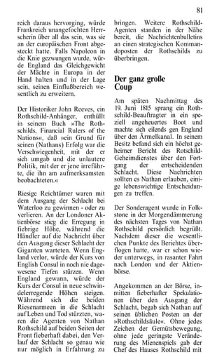 81
reich daraus hervorging, würde       bringen. Weitere Rothschild-
Frankreich unangefochten Herr-       Agenten standen in der Nähe
scherin über all das sein, was sie   bereit, die Nachrichtenbulletins
an der europäischen Front abge-      an einen strategischen Komman-
steckt hatte. Falls Napoleon in      doposten der Rothschilds zu
die Knie gezwungen wurde, wür-       überbringen.
de England das Gleichgewicht
der Mächte in Europa in der
Hand halten und in der Lage          Der ganz große
sein, seinen Einflußbereich we-      Coup
sentlich zu erweitern.
                                     Am späten Nachmittag des
Der Historiker John Reeves, ein      19. Juni 1815 sprang ein Roth-
Rothschild-Anhänger, enthüllt        schild-Beauftragter in ein spe-
in seinem Buch »The Roth-            ziell angeheuertes Boot und
schilds, Financial Rulers of the     machte sich eilends gen England
Nations«, daß »ein Grund für         über den Ärmelkanal. In seinem
seinen (Nathans) Erfolg war die      Besitz befand sich ein höchst ge-
Verschwiegenheit, mit der er         heimer Bericht des Rotschild-
sich umgab und die unlautere         Geheimdienstes über den Fort-
Politik, mit der er jene irreführ-   gang      der    entscheidenden
te, die ihn am aufmerksamsten        Schlacht. Diese Nachrichten
beobachteten.«                       sollten es Nathan erlauben, eini-
                                     ge lebenswichtige Entscheidun-
Riesige Reichtümer waren mit         gen zu treffen.
dem Ausgang der Schlacht bei
Waterloo zu gewinnen - oder zu       Der Sonderagent wurde in Folk-
verlieren. An der Londoner Ak-       stone in der Morgendämmerung
tienbörse stieg die Erregung in      des nächsten Tages von Nathan
fiebrige Höhe, während die           Rothschild persönlich begrüßt.
Händler auf die Nachricht über       Nachdem dieser die wesentli-
den Ausgang dieser Schlacht der      chen Punkte des Berichtes über-
Giganten warteten. Wenn Eng-         flogen hatte, war er schon wie-
land verlor, würde der Kurs von      der unterwegs, in rasanter Fahrt
English Consul in noch nie dage-     nach London und der Aktien-
wesene Tiefen stürzen. Wenn          börse.
England gewann, würde der
Kurs der Consul in neue schwin-      Angekommen an der Börse, in-
delerregende Höhen steigen.          mitten fieberhafter Spekulatio-
Während sich die beiden              nen über den Ausgang der
Riesenarmeen in die Schlacht         Schlacht, begab sich Nathan auf
auf Leben und Tod stürzten, wa-      seinen üblichen Posten an der
ren die Agenten von Nathan           »Rothschildsäule«. Ohne jedes
Rothschild auf beiden Seiten der     Zeichen der Gemütsbewegung,
Front fieberhaft dabei, den Ver-     ohne jede geringste Verände-
lauf der Schlacht so genau wie       rung des Mienenspiels gab der
nur möglich in Erfahrung zu          Chef des Hauses Rothschild mit
 