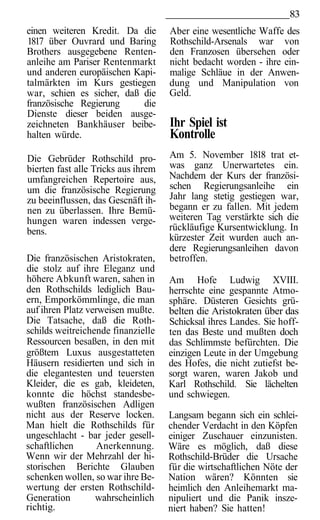 83
einen weiteren Kredit. Da die        Aber eine wesentliche Waffe des
1817 über Ouvrard und Baring         Rothschild-Arsenals war von
Brothers ausgegebene Renten-         den Franzosen übersehen oder
anleihe am Pariser Rentenmarkt       nicht bedacht worden - ihre ein-
und anderen europäischen Kapi-       malige Schläue in der Anwen-
talmärkten im Kurs gestiegen         dung und Manipulation von
war, schien es sicher, daß die       Geld.
französische Regierung     die
Dienste dieser beiden ausge-
zeichneten Bankhäuser beibe-         Ihr Spiel ist
halten würde.                        Kontrolle
Die Gebrüder Rothschild pro-         Am 5. November 1818 trat et-
bierten fast alle Tricks aus ihrem   was ganz Unerwartetes ein.
umfangreichen Repertoire aus,        Nachdem der Kurs der französi-
um die französische Regierung        schen Regierungsanleihe ein
zu beeinflussen, das Gescnäft ih-    Jahr lang stetig gestiegen war,
nen zu überlassen. Ihre Bemü-        begann er zu fallen. Mit jedem
hungen waren indessen verge-         weiteren Tag verstärkte sich die
bens.                                rückläufige Kursentwicklung. In
                                     kürzester Zeit wurden auch an-
                                     dere Regierungsanleihen davon
Die französischen Aristokraten,      betroffen.
die stolz auf ihre Eleganz und
höhere Abkunft waren, sahen in       Am Hofe Ludwig XVIII.
den Rothschilds lediglich Bau-       herrschte eine gespannte Atmo-
ern, Emporkömmlinge, die man         sphäre. Düsteren Gesichts grü-
auf ihren Platz verweisen mußte.     belten die Aristokraten über das
Die Tatsache, daß die Roth-          Schicksal ihres Landes. Sie hoff-
schilds weitreichende finanzielle    ten das Beste und mußten doch
Ressourcen besaßen, in den mit       das Schlimmste befürchten. Die
größtem Luxus ausgestatteten         einzigen Leute in der Umgebung
Häusern residierten und sich in      des Hofes, die nicht zutiefst be-
die elegantesten und teuersten       sorgt waren, waren Jakob und
Kleider, die es gab, kleideten,      Karl Rothschild. Sie lächelten
konnte die höchst standesbe-         und schwiegen.
wußten französischen Adligen
nicht aus der Reserve locken.        Langsam begann sich ein schlei-
Man hielt die Rothschilds für        chender Verdacht in den Köpfen
ungeschlacht - bar jeder gesell-     einiger Zuschauer einzunisten.
schaftlichen       Anerkennung.      Wäre es möglich, daß diese
Wenn wir der Mehrzahl der hi-        Rothschild-Brüder die Ursache
storischen Berichte Glauben          für die wirtschaftlichen Nöte der
schenken wollen, so war ihre Be-     Nation wären? Könnten sie
wertung der ersten Rothschild-       heimlich den Anleihemarkt ma-
Generation        wahrscheinlich     nipuliert und die Panik insze-
richtig.                             niert haben? Sie hatten!
 