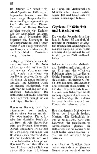 84
Im Oktober 1818 hatten Roth-        als Pfand, und Monarchen und
schild-Agenten mit Hilfe der un-    Minister aller Länder suchten
begrenzten Reserven ihrer Ge-       seinen Rat und ließen sich von
bieter riesige Mengen der fran-     seinen Vorschlägen leiten«.
zösischen Regierungsanleihe ge-
kauft, die von ihren Rivalen
Ouvrard und Baring Brothers         Gepflegte Unhörbarkeit
emittiert worden war. Dadurch       und Unsichtbarkeit
war der Anleihekurs gestiegen.
Dann, am 5. November 1818,          Die von den Rothschilds in Eng-
begannen sie, Unmengen der          land im Jahre 1815 und drei Jah-
Anleihepapiere auf den offenen      re später in Frankreich vollzoge-
Markt in den Haupthandelsplät-      nen finanziellen Schachzüge sind
zen Europas zu werfen und da-       nur zwei Beispiele für die vielen
durch den Markt in Panikstim-       anderen, die sie im Lauf der Zeit
mung zu versetzen.                  in der ganzen Welt vollbracht
                                    haben.
Schlagartig veränderte sich die
Szene im Palast Aix. Die Roth-      Jedoch hat man die Methoden
schilds, geduldig auf ihre Zeit     und Taktiken geändert, mit de-
und in einem Vorzimmer war-         ren Hilfe man das öffentliche
tend, wurden nun eilends vor        Publikum seines hartverdienten
den König gebeten. Ihnen galt       Geldes beraubte. Während man
mit einmal die ganze Aufmerk-       sie zunächst mit dreister Offen-
samkeit. Ihre Kleidung wurde        heit benutzt hatte, um Menschen
der neueste Modeschrei. »Ihr        und Nationen auszubeuten, ha-
Geld war der Liebling der ange-     ben die Rothschilds sich darauf-
sehensten Schuldner.« Die           hin aus dem Scheinwerferlicht
Rothschilds hatten die Kontrolle    zurückgezogen und sind nun da-
über Frankreich erlangt und das     bei, auf dem Wege über und hin-
ist ihr Spiel: Kontrolle!           ter einer breiten Vielzahl von
                                    Fronten die Fäden zu ziehen.
Benjamin Disraeli, einst Pre-
mierminister von England,           Ihre »modernen« Methoden er-
schrieb einen Roman mit dem         läutert der Biograph Frederic
Titel »Coningsby«. Die »Jüdi-       Morton: »Die Rothschilds lie-
sche Enzyklopädie« beschreibt       ben es zu glänzen. Aber zum
das Buch als »ein ideales Por-      Leidwesen der gesellschaftlich
trät« des Rothschildimperiums.      Ambitionierten glänzen die
Disraeli charakterisiert Nathan     Rothschilds nur >in camera<, das
(in Verbindung mit seinen vier      heißt hinter verschlossenen Tü-
Brüdern) als »der Herr und Mei-     ren, für und vor ihren Artge-
ster der Geldmärkte der Welt        nossen.«
und selbstverständlich so gut wie
Herr und Meister über alles an-     »Ihr Hang zu Zurückgezogen-
dere. Er hielt buchstäblich das     heit scheint sich in den jüngsten
Steueraufkommen Süditaliens         Generationen verstärkt zu ha-
 
