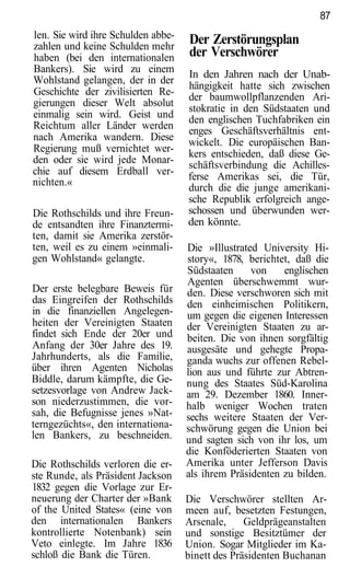 87
len. Sie wird ihre Schulden abbe-   Der Zerstörungsplan
zahlen und keine Schulden mehr
haben (bei den internationalen      der Verschwörer
Bankers). Sie wird zu einem         In den Jahren nach der Unab-
Wohlstand gelangen, der in der
                                    hängigkeit hatte sich zwischen
Geschichte der zivilisierten Re-    der baumwollpflanzenden Ari-
gierungen dieser Welt absolut
                                    stokratie in den Südstaaten und
einmalig sein wird. Geist und       den englischen Tuchfabriken ein
Reichtum aller Länder werden        enges Geschäftsverhältnis ent-
nach Amerika wandern. Diese         wickelt. Die europäischen Ban-
Regierung muß vernichtet wer-       kers entschieden, daß diese Ge-
den oder sie wird jede Monar-       schäftsverbindung die Achilles-
chie auf diesem Erdball ver-        ferse Amerikas sei, die Tür,
nichten.«
                                    durch die die junge amerikani-
                                    sche Republik erfolgreich ange-
Die Rothschilds und ihre Freun-     schossen und überwunden wer-
de entsandten ihre Finanztermi-     den könnte.
ten, damit sie Amerika zerstör-
ten, weil es zu einem »einmali-     Die »Illustrated University Hi-
gen Wohlstand« gelangte.            story«, 1878, berichtet, daß die
                                    Südstaaten     von    englischen
                                    Agenten überschwemmt wur-
Der erste belegbare Beweis für      den. Diese verschworen sich mit
das Eingreifen der Rothschilds      den einheimischen Politikern,
in die finanziellen Angelegen-      um gegen die eigenen Interessen
heiten der Vereinigten Staaten      der Vereinigten Staaten zu ar-
findet sich Ende der 20er und       beiten. Die von ihnen sorgfältig
Anfang der 30er Jahre des 19.       ausgesäte und gehegte Propa-
Jahrhunderts, als die Familie,      ganda wuchs zur offenen Rebel-
über ihren Agenten Nicholas         lion aus und führte zur Abtren-
Biddle, darum kämpfte, die Ge-      nung des Staates Süd-Karolina
setzesvorlage von Andrew Jack-      am 29. Dezember 1860. Inner-
son niederzustimmen, die vor-       halb weniger Wochen traten
sah, die Befugnisse jenes »Nat-     sechs weitere Staaten der Ver-
terngezüchts«, den internationa-    schwörung gegen die Union bei
len Bankers, zu beschneiden.        und sagten sich von ihr los, um
                                    die Konföderierten Staaten von
Die Rothschilds verloren die er-    Amerika unter Jefferson Davis
ste Runde, als Präsident Jackson    als ihrem Präsidenten zu bilden.
1832 gegen die Vorlage zur Er-
neuerung der Charter der »Bank      Die Verschwörer stellten Ar-
of the United States« (eine von     meen auf, besetzten Festungen,
den internationalen Bankers         Arsenale,     Geldprägeanstalten
kontrollierte Notenbank) sein       und sonstige Besitztümer der
Veto einlegte. Im Jahre 1836        Union. Sogar Mitglieder im Ka-
schloß die Bank die Türen.          binett des Präsidenten Buchanan
 