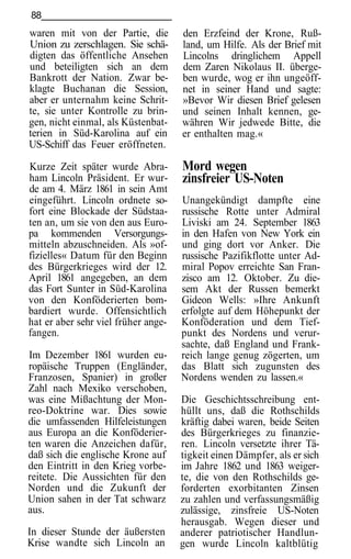 88
waren mit von der Partie, die        den Erzfeind der Krone, Ruß-
Union zu zerschlagen. Sie schä-      land, um Hilfe. Als der Brief mit
digten das öffentliche Ansehen       Lincolns dringlichem Appell
und beteiligten sich an dem          dem Zaren Nikolaus II. überge-
Bankrott der Nation. Zwar be-        ben wurde, wog er ihn ungeöff-
klagte Buchanan die Session,         net in seiner Hand und sagte:
aber er unternahm keine Schrit-      »Bevor Wir diesen Brief gelesen
te, sie unter Kontrolle zu brin-     und seinen Inhalt kennen, ge-
gen, nicht einmal, als Küstenbat-    währen Wir jedwede Bitte, die
terien in Süd-Karolina auf ein       er enthalten mag.«
US-Schiff das Feuer eröffneten.

Kurze Zeit später wurde Abra-        Mord wegen
ham Lincoln Präsident. Er wur-       zinsfreier US-Noten
de am 4. März 1861 in sein Amt
eingeführt. Lincoln ordnete so-      Unangekündigt dampfte eine
fort eine Blockade der Südstaa-      russische Rotte unter Admiral
ten an, um sie von den aus Euro-     Liviski am 24. September 1863
pa kommenden Versorgungs-            in den Hafen von New York ein
mitteln abzuschneiden. Als »of-      und ging dort vor Anker. Die
fizielles« Datum für den Beginn      russische Pazifikflotte unter Ad-
des Bürgerkrieges wird der 12.       miral Popov erreichte San Fran-
April 1861 angegeben, an dem         zisco am 12. Oktober. Zu die-
das Fort Sunter in Süd-Karolina      sem Akt der Russen bemerkt
von den Konföderierten bom-          Gideon Wells: »Ihre Ankunft
bardiert wurde. Offensichtlich       erfolgte auf dem Höhepunkt der
hat er aber sehr viel früher ange-   Konföderation und dem Tief-
fangen.                              punkt des Nordens und verur-
                                     sachte, daß England und Frank-
Im Dezember 1861 wurden eu-          reich lange genug zögerten, um
ropäische Truppen (Engländer,        das Blatt sich zugunsten des
Franzosen, Spanier) in großer        Nordens wenden zu lassen.«
Zahl nach Mexiko verschoben,
was eine Mißachtung der Mon-         Die Geschichtsschreibung ent-
reo-Doktrine war. Dies sowie         hüllt uns, daß die Rothschilds
die umfassenden Hilfeleistungen      kräftig dabei waren, beide Seiten
aus Europa an die Konföderier-       des Bürgerkrieges zu finanzie-
ten waren die Anzeichen dafür,       ren. Lincoln versetzte ihrer Tä-
daß sich die englische Krone auf     tigkeit einen Dämpfer, als er sich
den Eintritt in den Krieg vorbe-     im Jahre 1862 und 1863 weiger-
reitete. Die Aussichten für den      te, die von den Rothschilds ge-
Norden und die Zukunft der           forderten exorbitanten Zinsen
Union sahen in der Tat schwarz       zu zahlen und verfassungsmäßig
aus.                                 zulässige, zinsfreie US-Noten
                                     herausgab. Wegen dieser und
In dieser Stunde der äußersten       anderer patriotischer Handlun-
Krise wandte sich Lincoln an         gen wurde Lincoln kaltblütig
 