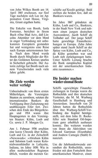 89
von John Wilkes Booth am 14.        schäfte auf Kredit getätigt. Bald
April 1865 erschossen, nur fünf     stellten die beiden fest, daß sie
Tage nachdem sich Lee im Ap-        Bankiers waren.
pomattox Court House, Virgi-
nia, Grant ergeben hatte.           Im Jahre 1867 gründeten sie
                                    Kühn, Loeb and Co., Bankiers,
Die Enkelin von Booth, Izola        in der Stadt New York und nah-
Forrester, berichtet in ihrem       men einen jungen deutschen
Buch »One Mad Act«, daß Lin-        Auswanderer, Jacob Schiff als
colns Attentäter vor dem Mord       Teilhaber auf. Der junge Schiff
in enger Verbindung mit unbe-       hatte gewichtige Finanzbezie-
kannten Europäern gestanden         hungen in Europa. Zehn Jahre
hat und wenigstens eine Reise       später stand Jacob Schiff an der
nach Europa unternommen hat-        Spitze von Kühn, Loeb and Co.,
te. Nach dem Mord wurde             da Kühn gestorben war und
Booth durch Mitglieder der Rit-     Loeb sich zurückgezogen hatte.
ter des Goldenen Kreises spurlos    Unter Schiffs Leitung brachte
in Sicherheit gebracht. Der Au-     die Bank europäisches Kapital
torin zufolge hat Booth nach sei-   mit der amerikanischen Indu-
nem Verschwinden noch viele         strie zusammen.«
Jahre gelebt.

                                    Die Insider machen
Die Ziele werden                    wieder einmal Beute
weiter verfolgt
                                    Schiffs »gewichtigte Finanzbe-
Unbeeindruckt von ihren ersten      ziehungen in Europa waren die
Mißerfolgen, die Vereinigten        Rothschilds und ihre deutschen
Staaten zu zerstören, setzten die   Vertreter, die M. M. Warburg
internationalen Bankers die         Gesellschaft in Hamburg und
Verfolgung ihrer Zielsetzung mit    Amsterdam. Innerhalb von 20
unablässigem Eifer fort. Zwi-       Jahren hatten die Rothschilds
schen dem Ende des Bürgerkrie-      über ihre Warburg-Schiff-Ver-
ges und 1914 waren ihre             bindung das Kapital bereitge-
Hauptagenten in den Vereinig-       stellt, mit dem John D. Rocke-
ten Staaten: Kühn, Loeb and         feller sein Standard Oil-Impe-
Co. sowie J. P. Morgen Co.          rium ganz erheblich ausbauen
                                    konnte. Des weiteren wurden
Am 1. Februar 1936 erschien         von ihnen die Aktivitäten von
eine kurze Chronik über Kühn,       Edward Garriman (Eisenbahn)
Loeb and Co. in der Zeitschrift     und Andrew Carnegie (Stahl) fi-
»Newsweek«: »Abraham Kühn           nanziert.
und Salomon Loeb waren Kolo-
nialwarenhändler in Lafayette,      Um die Jahrhundertwende ent-
Indiana, im Jahre 1850. Wie in      sandten die Rothschilds, unzu-
allen neubesiedelten Regionen       frieden mit dem Fortschritt ihrer
üblich, wurden die meisten Ge-      amerikanischen Manöver, einen
 