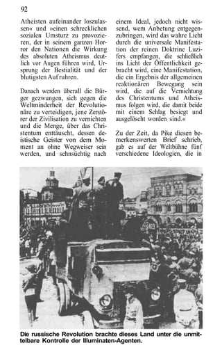92
Atheisten aufeinander loszulas-      einem Ideal, jedoch nicht wis-
sen« und »einen schrecklichen        send, wem Anbetung entgegen-
sozialen Umsturz zu provozie-        zubringen, wird das wahre Licht
ren, der in seinem ganzen Hor-       durch die universale Manifesta-
ror den Nationen die Wirkung         tion der reinen Doktrine Luzi-
des absoluten Atheismus deut-        fers empfangen, die schließlich
lich vor Augen führen wird, Ur-      ins Licht der Öffentlichkeit ge-
sprung der Bestialität und der       bracht wird, eine Manifestation,
blutigsten Auf ruhren.               die ein Ergebnis der allgemeinen
                                     reaktionären Bewegung sein
Danach werden überall die Bür-       wird, die auf die Vernichtung
ger gezwungen, sich gegen die        des Christentums und Atheis-
Weltminderheit der Revolutio-        mus folgen wird, die damit beide
näre zu verteidigen, jene Zerstö-    mit einem Schlag besiegt und
rer der Zivilisation zu vernichten   ausgelöscht worden sind.«
und die Menge, über das Chri-
stentum enttäuscht, dessen de-       Zu der Zeit, da Pike diesen be-
istische Geister von dem Mo-         merkenswerten Brief schrieb,
ment an ohne Wegweiser sein          gab es auf der Weltbühne fünf
werden, und sehnsüchtig nach         verschiedene Ideologien, die in




Die russische Revolution brachte dieses Land unter die unmit-
telbare Kontrolle der Illuminaten-Agenten.
 