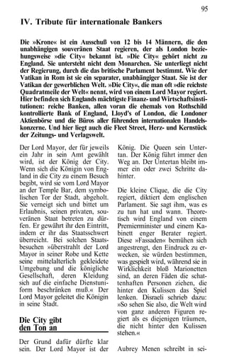 95
IV. Tribute für internationale Bankers

Die »Krone« ist ein Ausschuß von 12 bis 14 Männern, die den
unabhängigen souveränen Staat regieren, der als London bezie-
hungsweise »die City« bekannt ist. »Die City« gehört nicht zu
England. Sie untersteht nicht dem Monarchen. Sie unterliegt nicht
der Regierung, durch die das britische Parlament bestimmt. Wie der
Vatikan in Rom ist sie ein separater, unabhängiger Staat. Sie ist der
Vatikan der gewerblichen Welt. »Die City«, die man oft »die reichste
Quadratmeile der Welt« nennt, wird von einem Lord Mayor regiert.
Hier befinden sich Englands mächtigste Finanz- und Wirtschaftsinsti-
tutionen: reiche Banken, allen voran die ehemals von Rothschild
kontrollierte Bank of England, Lloyd's of London, die Londoner
Aktienbörse und die Büros aller führenden internationalen Handels-
konzerne. Und hier liegt auch die Fleet Street, Herz- und Kernstück
der Zeitungs- und Verlagswelt.
Der Lord Mayor, der für jeweils     König. Die Queen sein Unter-
ein Jahr in sein Amt gewählt        tan. Der König führt immer den
wird, ist der König der City.       Weg an. Der Untertan bleibt im-
Wenn sich die Königin von Eng-      mer ein oder zwei Schritte da-
land in die City zu einem Besuch    hinter.
begibt, wird sie vom Lord Mayor
an der Temple Bar, dem symbo-       Die kleine Clique, die die City
lischen Tor der Stadt, abgeholt.    regiert, diktiert dem englischen
Sie verneigt sich und bittet um     Parlament. Sie sagt ihm, was es
Erlaubnis, seinen privaten, sou-    zu tun hat und wann. Theore-
veränen Staat betreten zu dür-      tisch wird England von einem
fen. Er gewährt ihr den Eintritt,   Premierminister und einem Ka-
indem er ihr das Staatsschwert      binett enger Berater regiert.
überreicht. Bei solchen Staats-     Diese »Fassaden« bemühen sich
besuchen »überstrahlt der Lord      angestrengt, den Eindruck zu er-
Mayor in seiner Robe und Kette      wecken, sie würden bestimmen,
seine mittelalterlich gekleidete    was gespielt wird, während sie in
Umgebung und die königliche         Wirklichkeit bloß Marionetten
Gesellschaft, deren Kleidung        sind, an deren Fäden die schat-
sich auf die einfache Dienstuni-    tenhaften Personen ziehen, die
form beschränken muß.« Der          hinter den Kulissen das Spiel
Lord Mayor geleitet die Königin     lenken. Disraeli schrieb dazu:
in seine Stadt.                     »So sehen Sie also, die Welt wird
                                    von ganz anderen Figuren re-
Die City gibt                       giert als es diejenigen träumen,
den Ton an                          die nicht hinter den Kulissen
                                    stehen.«
Der Grund dafür dürfte klar
sein. Der Lord Mayor ist der        Aubrey Menen schreibt in sei-
 