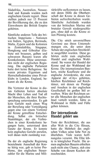 98
Südafrika, Australien, Neusee-     tärkräfte aufkommen zu lassen,
land und Kanada wurden nach        mit deren Hilfe die Oberherr-
englischem Gesetz regiert. Diese   schaft der Krone in diesen Ge-
stellten jedoch nur 13 Prozent     bieten aufrechterhalten wurde.
der Bevölkerung dar, die zu den    Sämtliche Aufstände wurden
Einwohnern des British Empire      von der britischen Marine mit
gehörten.                          brutaler Gewalt niedergeschla-
                                   gen, ohne daß es die Krone ei-
Sämtliche anderen Teile des bri-   nen Pfennig kostete.
tischen Imperiums - Nationen
wie Indien, Ägypten, Bermuda,      Die. City strich unvorstellbare
Malta, Zypern und die Kolonien     Gewinne aus ihren Unterneh-
in Zentralafrika, Singapur,        mungen ein, die unter dem
Hongkong und Gibraltar (Ge-        Schutz der englischen Streitkräf-
biete mit braunen, gelben und      te ausgeführt wurden. Diese ge-
schwarzen Rassen) waren alle       hörten nicht zum englischen
Kronkolonien. Diese unterstan-     Handel und englischen Wohl-
den nicht der englischen Regie-    stand. Sie waren der Handel der
rung. Das englische Parlament      Krone und der Wohlstand der
hatte dort keine Befugnisse. Sie   Krone. Die internationalen Ban-
waren privates Eigentum und        kers, reiche Kaufleute und die
Herrschaftsdomäne eines Privat-    englische Aristokratie, die zum
klubs in London, England, be-      Apparat der »City« gehörten,
kannt als die Krone.               häuften Reichtümer auf Reich-
                                   tümer, mit denen sie Prestige
Die Vertreter der Krone in die-    und Ansehen in der englischen
sen Gebieten hatten absolute       Gesellschaft im großen Stil er-
Macht über Leben und Tod all       warben. Wäre der Reichtum un-
der Menschen, die ihrer Rechts-    ter alle Menschen der englischen
sprechung unterstanden. Es gab     Insel verteilt worden, hätte es
kein Gericht noch einen Weg        Wohlstand in Hülle und Fülle
der Berufung oder Verteidigung     geben können.
gegen eine von einem Vertreter
der Krone getroffene Entschei-     Der internationale
dung. Selbst ein britischer        Handel gehört uns
Staatsbürger, der ein Verbre-
chen in einer Kronkolonie be-      Trotz der Reichtümer, die aus
gangen hatte, unterstand dem       aller Welt in die City flössen,
Gesetz der Krone. Er konnte        hatte die Mehrheit des engli-
kein englisches Gericht anrufen,   schen Volkes seine liebe Not zu
weil dieses nicht zuständig war.   überleben. Viele waren hoff-
                                   nungslos verarmt. Die Elite leb-
Da der als englische Regierung     te in königlicher Pracht. Die ar-
bezeichnete Ausschuß der Kro-      men englischen Bauern erhielten
ne hörig war, gab es keine Pro-    auch nicht eine Chance, sich eine
bleme, den englischen Steuer-      Scheibe von diesem Kuchen ab-
zahler für die Marine und Mili-    zuschneiden.
 