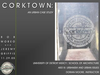 C O R K T O W N:
                AN URBAN CASE STUDY




B    O      B
M O R E O
-   a n d   -

J E R E M Y
GRIFFIS
11.29.05

                    UNIVERSITY OF DETROIT MERCY / SCHOOL OF ARCHITECTURE
                                       AR518: URBANISM AND URBAN ISSUES
                                             DORIAN MOORE, INSTRUCTOR
 