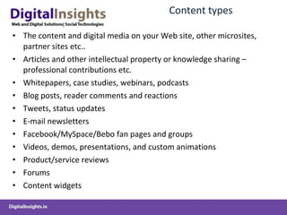 Content  types The  content and digital media  on your Web site , other microsites, partner sites etc.. Articles and other intellectual property or knowledge sharing  –professional contributions etc. Whitepapers, case studies,  w ebinars , podcasts Blog  posts,  reader comments  and reactions Tweets , status updates E-mail newsletters Facebook/MySpace /Bebo  fan pages and groups Videos, demos,  presentations,  and  custom  animations Product/service reviews Forums Content widgets 