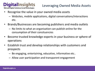 Leveraging Owned Media Assets Recognise the value in your owned media assets  Websites, mobile applications, digital conversations/interactions etc. Brands/Businesses are becoming publishers and media outlets No limits to what an organisation can publish online for the consumption of their consituencies Become trusted knowledge experts in your business or sphere of operations Establish trust and develop relationships with customers and prospects Be engaging, entertaining, educative, informative etc.. Allow user participation and transparent engagement 