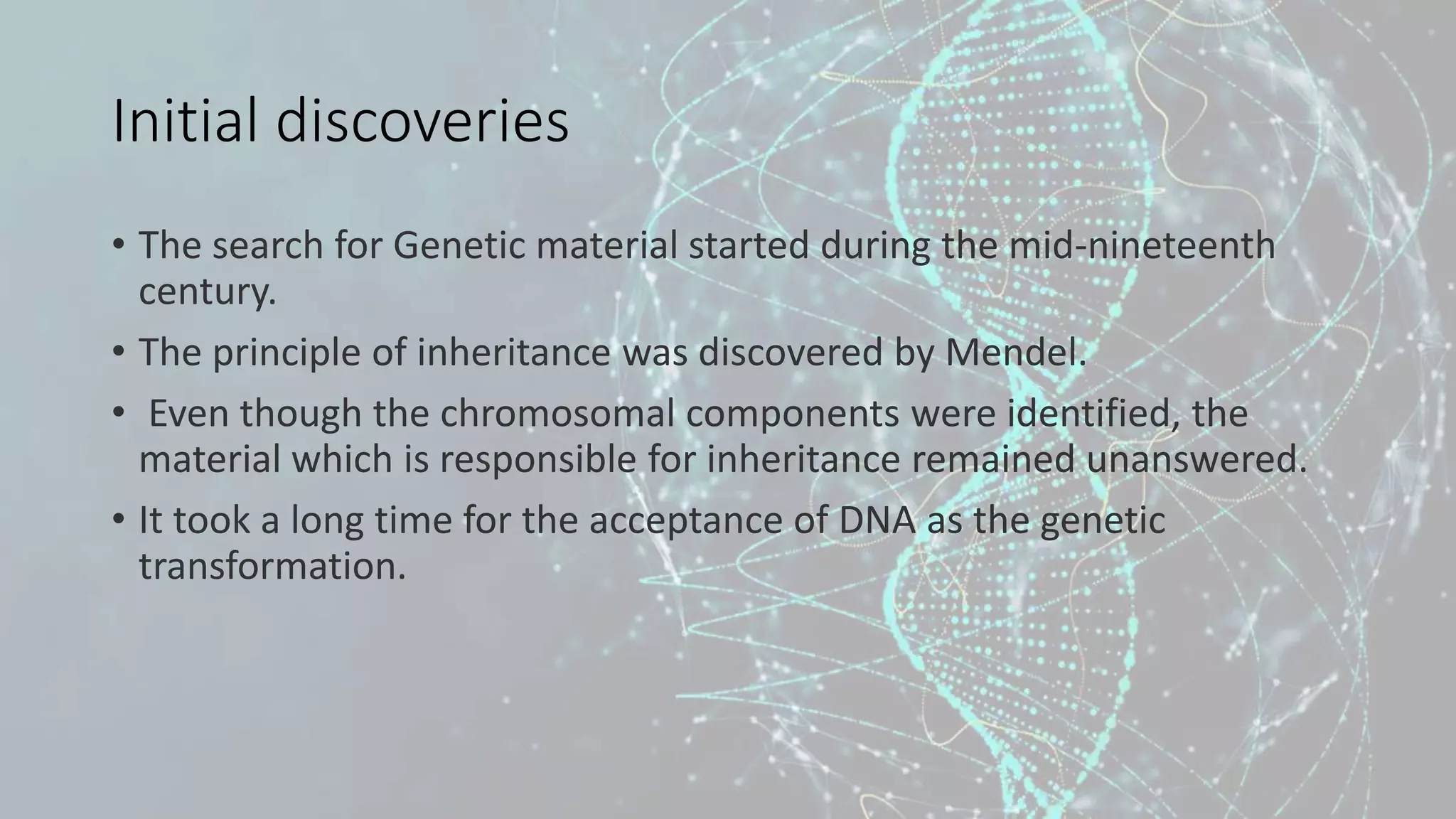 Initial discoveries
• The search for Genetic material started during the mid-nineteenth
century.
• The principle of inheritance was discovered by Mendel.
• Even though the chromosomal components were identified, the
material which is responsible for inheritance remained unanswered.
• It took a long time for the acceptance of DNA as the genetic
transformation.
 