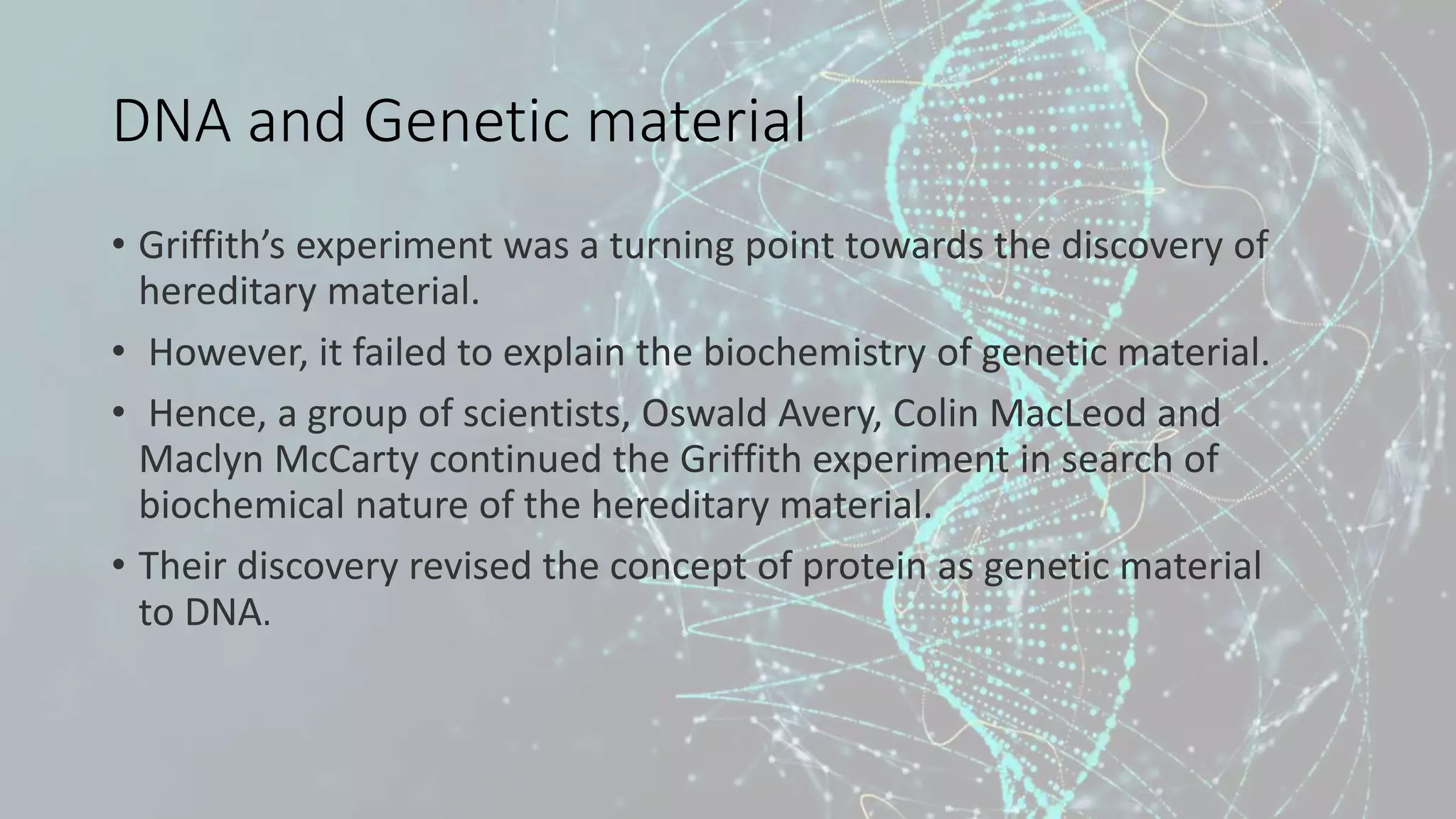 DNA and Genetic material
• Griffith’s experiment was a turning point towards the discovery of
hereditary material.
• However, it failed to explain the biochemistry of genetic material.
• Hence, a group of scientists, Oswald Avery, Colin MacLeod and
Maclyn McCarty continued the Griffith experiment in search of
biochemical nature of the hereditary material.
• Their discovery revised the concept of protein as genetic material
to DNA.
 